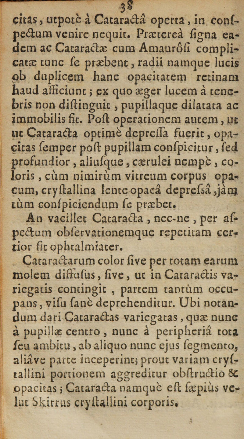 ~ 7 3? citas, utpote a Catarada operta, in conf- pedum venire nequit. Praeterea figna ea¬ dem ac Cataradre cum Amaurofi compli¬ catae tunc fe prxbent , radii namque lucis pb duplicem hanc opacitatem retinam haud afficiunt &gt; ex quo xger lucem a tene¬ bris non diftinguit, pupillaque dilatata ac immobilis fit. Poft operationem autem, ut ut Catarada optime deprefla fuerit, opa¬ citas femper poft pupillam confpicicur, fed profundior, aliufque , caerulei nempe , co¬ loris , cum nimirum vitreum corpus opa-* cum, cryftallina lente opaca deprefsa5jan| tum confpiciendum fc praebet. An vacillet Catarada , nec-ne , per af- pedum obfervacionemque repetitam cer¬ tior fit ophtalmiater. Cataradarum color five per totam earum | molem diffufus, five, ut in Cataradis va- | riegatis contingit , partem tantum occu¬ li pans 5 vifu (ane deprehenditur. Ubi notan- dum dari Cataradas variegatas, qux nunc a pupillae centro , nunc a peripheria tota feu ambitu, ab aliquo nunc ejus Tegmento, aliave parce inceperint, prout variam cryf- tailini portionem aggreditur obftrudio 6c I opacitas &gt; Catarada namque eft fiepius vc- luc Skirrus cryftaliini corporis*