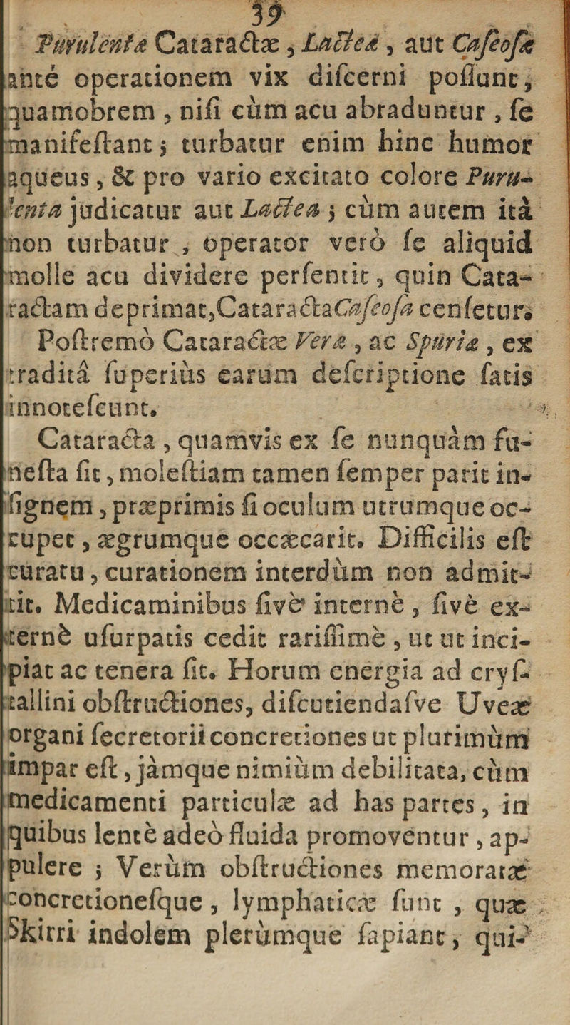 ante operationem vix difcerni poflunt, quamobrem , nifi cum acu abraduntur , fe manifeftantj turbatur enim hinc humor aqueus, &amp; pro vario excitato colore Turu- *CYita judicatur aut Laide a $ cum autem ita non turbatur , operator vero fe aliquid molle acu dividere perfentk3 quin Cata- radam deprimatjCataradaG^^/S cenfetur# Poftremb Cataradre Vera 3 ac Spuria , ex tradita fuperius earum defcriptione fatis innotefcunt. Catarada 3 quamvis ex fe nunquam fu¬ ne fla fit3 moieftiam tamen femper parit in- fignem &gt;prxprirnis fi oculum utrumque oc¬ cupet , «egrumque occaecant. Difficilis eft curatu, curationem interdum non admit¬ tit. Medicaminibus fivb interne 5 live ex- vtern6 ufurpatis cedit rariflime , ut ut inci¬ piat ac tenera fit. Horum energia ad cryfi* tallini obftrudiones, difcutiendafve Uveas organi fecretoriiconcretiones ut plurimum impar eft 3 jamque nimiiim debilitata, ciim medicamenti particula ad has partes , in quibus lente adeo fluida promoventur, ap¬ pulere &gt; Verum obftrudiones memoratas concretionefque, lymphaticx fune , quas Shirri indolem plerumque fapiant, quP