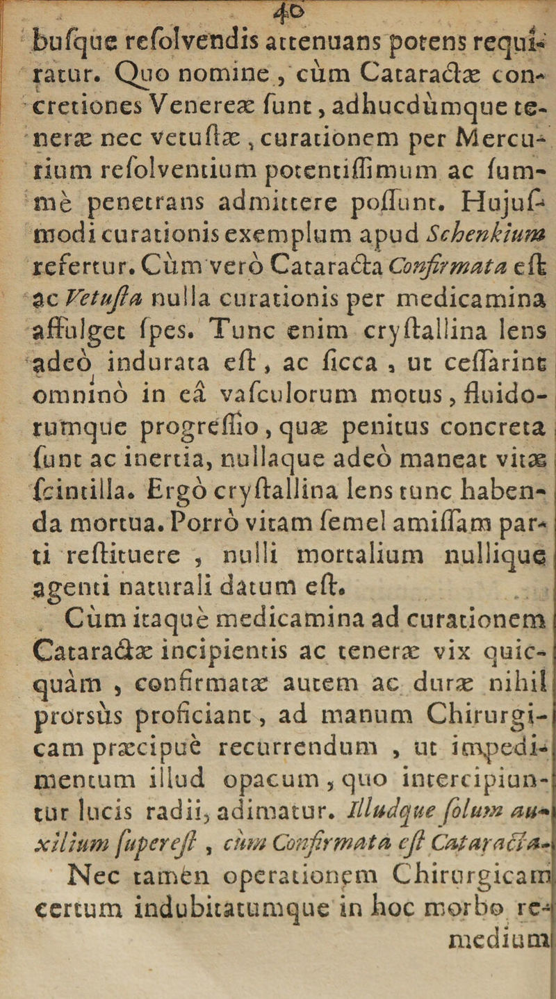 4° bufqus refolvendis attenuans potens requi¬ ratur. Quo nomine , cum Cataradx con¬ cretiones Venerex funt, adhucdumque te- nerx nec vetuftx , curationem per Mercu¬ rium refolventium potentiffimum ac fu ru¬ me penetrans admittere poliunt. HujuA modi curationis exemplum apud Schenklum refertur.Cum vero Cataracta Confirmata eft ac Vetufia nulla curationis per medicamina affulget fpes. Tunc enim cryftallina lens adeo indurata eft, ac ficca , ut cefTarins omnino in ea vafculorum motus, fluido- rumque progrefiio , qux penitus concreta , fune ac inertia, nullaque adeo maneat vitas fcintilla. Ergo cryftallina lens tunc haben¬ da mortua. Porro vitam femel amiffam par¬ ti reftituere , nulli mortalium nullique agenti naturali datum eft. Cum itaque medicamina ad curationem Catara&amp;x incipientis ac tenerx vix quic- quam 5 confirmatx autem ac durx nihil prorsus proficiant, ad manum Chirurgi¬ cam prxeipue recurrendum , ut in\pedi-j nientum illud opacum , quo intercipiun¬ tur lucis radii, adimatur. illuJque folum m&lt;*\ xlluim fuperejl , cum Confirmata cfi Cataracta-) Nec tamfen operationem Chirurgicam certum indubitatumque in hoc morbo rc^ medium!