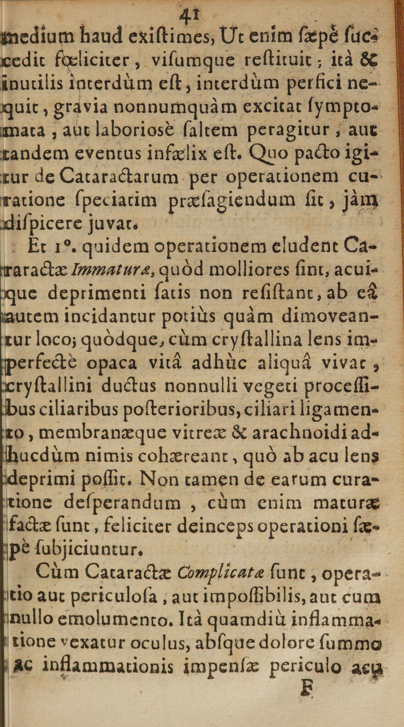 4* . medium haud ekiftimes, Ut enim fuci cedit feliciter , vifumque reftituit; ita 8£ inutilis interdum eft5 interdum perfici ne¬ quit , grdvia nonnumquam excitat fympto- innata , aut laboriose faltem peragitur * aut tandem eventus infelix eft. Quo pado igi¬ tur de Cataradarum per operationem cu¬ ratione fpeciacim pradagiendum fit &gt; jan} .difpicere juvate Et i°. quidem operationem eludent Ca- 'mxadt&amp;Immatura3&lt;\uo&amp; molliores fine, acui¬ que deprimenti fatis non refiftanc,ab e&amp; autem incidantur potius quam dimovean¬ tur locoi quodque., cum cryftallina lens itn- :perfede opaca vita adhuc aliqua vivat * xryftaliini dudus nonnulli vegeti procefli- ibus ciliaribus pofterioribus, ciliari ligamen¬ to , membranxque vitrex &amp; arachnoidi ad- Ihucdum nimis cohxreanc, quo ab acu lens deprimi poflic. Non tamen de earum cura¬ tione defperandum , cum enim maturas fadx funt, feliciter deinceps operationi fe- :|pe fubjiciuntur* Cum Cataradx Complicata fune , opera*- •itio aut periculofa , aut impoflibilis, atn cum inullo emolumento. Ita quamdiu inflamma- itione vexatur oculus, abfque dolore fummo inflammationis impenfx periculo n ■ . s r'
