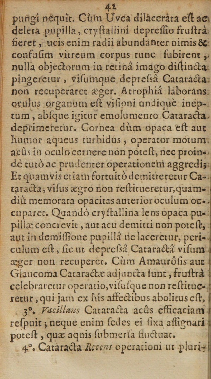 4% pungi nequit. Cum Uvea dilacerata eftae deleta pupilla, cryftaiiini depreilio fruftra fieret, ucis enim radii abundanter nimis 2c confufim vitreum corpus tunc fubirent, nulla objedorum in retina imago diftinda r pingeretur, v i fu m que deprefsa Cataracta, non recuperaret a*ger. Atrophia laborans oculus organum eft vifioni undique inep¬ tum , abfque igitur emolumento Catarada deprimeretur. Cornea dum opaca eft auc luiinor aqueus turbidus, operator motum acus in oculo cernere non poteft, nec proin¬ de tuto ac prudenter operationem aggredis Et quamvis etiam fortuito demitteretur Ca-. tarada, vifus aegro non reftitueretursquam- diu memorata opacitas anterior oculum oc¬ cuparet. Quando cryftallina lens opaca pu- pillre concrevit, aut acu demitti non poteft, aut in demiffione pupilla ne laceretur, peri¬ culum eft, iicut deprefsa Catarada vifum I asgcr non recuperet. Cum Amaurofis auc i. Glaucoma Cataradie adjunda jfiint, fruftra j celebraretur operatio,vifufquc non reftitue- t retur, qui jam ex his affedibus abolitus eft, ;1 3°. Vacillans Catarada acus efficaciam | refpuit 5 neque enim fedes ei fixa aflignari ; poteft , qux aquis fnbmerla fiudnat. 4°# Cataracta.Rgcm operationi ut pluri-i