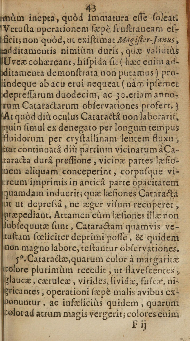 nmiitn inepta, quod Immatura effe (oleati ^'Vecufta operationem faspe fruftraneam ef- ificitjnon quod, ut exiftimat Magifter-Janus% additamentis nimium duris, quas validius SUvex cohasreant, hiipida fic ( haec enim ad¬ ditamenta demonftrata non putamus) pro- iindeque ab acu erui nequeat (nam ipfemec depreflarum duodecim, ac 30.etiam anno¬ rum Cacara&amp;arum obfervationes profert.) lAtqubd diu oculus Cacarada non laboraric* quin fimul ex denegato per longum tempus fluidorum per cryftallinam lentem fluxu, duc continuata diii panium vicinarum aCa- tarada dura preflione , viciox parteslasfio- nem aliquam conceperint, corpufque vi* :reum imprimis in antica parte opacitatem quamdam induerit} quas lasfiones Cataracta ut ut deprefsa, ne asger vifum recuperet, praspediant* Attamen cum lasllones illas non lubfequutas funt, Cataradam quamvis ve~ tuftam foeliciterdeprimi polle, &amp; quidem non magno labore, teftanrur obfervationes* j°.Cataractas,quarum color a margariti colore plurimum recedit, ut flavefcentcs 9 glaucas, casruleas, virides,lividas, fuTcas, ni¬ gricantes , operationi faspe malis avibus ex** Ponuntur , ac infaslicius quidem , quarum 'olor ad atrum magis vergenti colores enim Fij