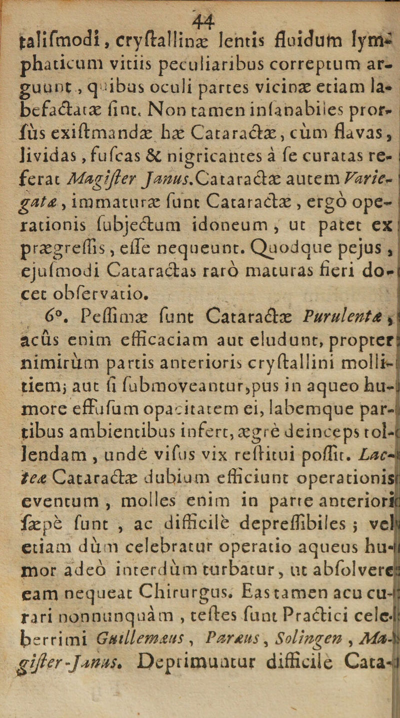 44 falifmodi, cryftallinas lentis fluidum lym¬ phaticum vitiis peculiaribus correptum ar¬ guunt , quibus oculi partes vicinae etiam Ia- befadacse fint&lt; Non tamen inianabiies pror- fiis exiftmandse h^e Cataradx, cum flavas , Jivicias, fufcas dc nigricantes a fe curatas re* I ferat Magijler Jams.Cataradae autem Varie~ j gdta, immaturae fune Cataradse , ergo ope¬ rationis (ubjedum idoneum, ut patet ex i praegreffis, efle nequeunt. Quodque pejus , ejufmodi Cataractas raro maturas fieri don cec obfervatio. 6°. Peffimse funt Cataradx Purulenta , i acus enim efficaciam aut eludunt, propter; nimirum partis anterioris cryftallini molli-' tiem, aut fi fubmoveantur,pus in aqueo hu-j more effufum opacitatem ei, labemque par-1 tibus ambientibus infert, xgi e deinceps tol-p lendam , unde vifus vix reftitui poffit. Lac*n ie&amp; Cataradas dubium efficiunt operationis*; eventum, molles enim in parre anteriorio fepe funt , ac difficile depreffibiles ; veb etiam dum celebratur operatio aqueus hu-u mor adeo interdum turbatur, ut abfolvercp eam nequeat Chirurgus. Eas tamen acu cu-i: rari nonnunquam , teftes funt Pradici celc4; berrimi Guillemms , Parms, Solingen , Ma-% gijler-Janus. Deprimuntur difficile Caca«;i