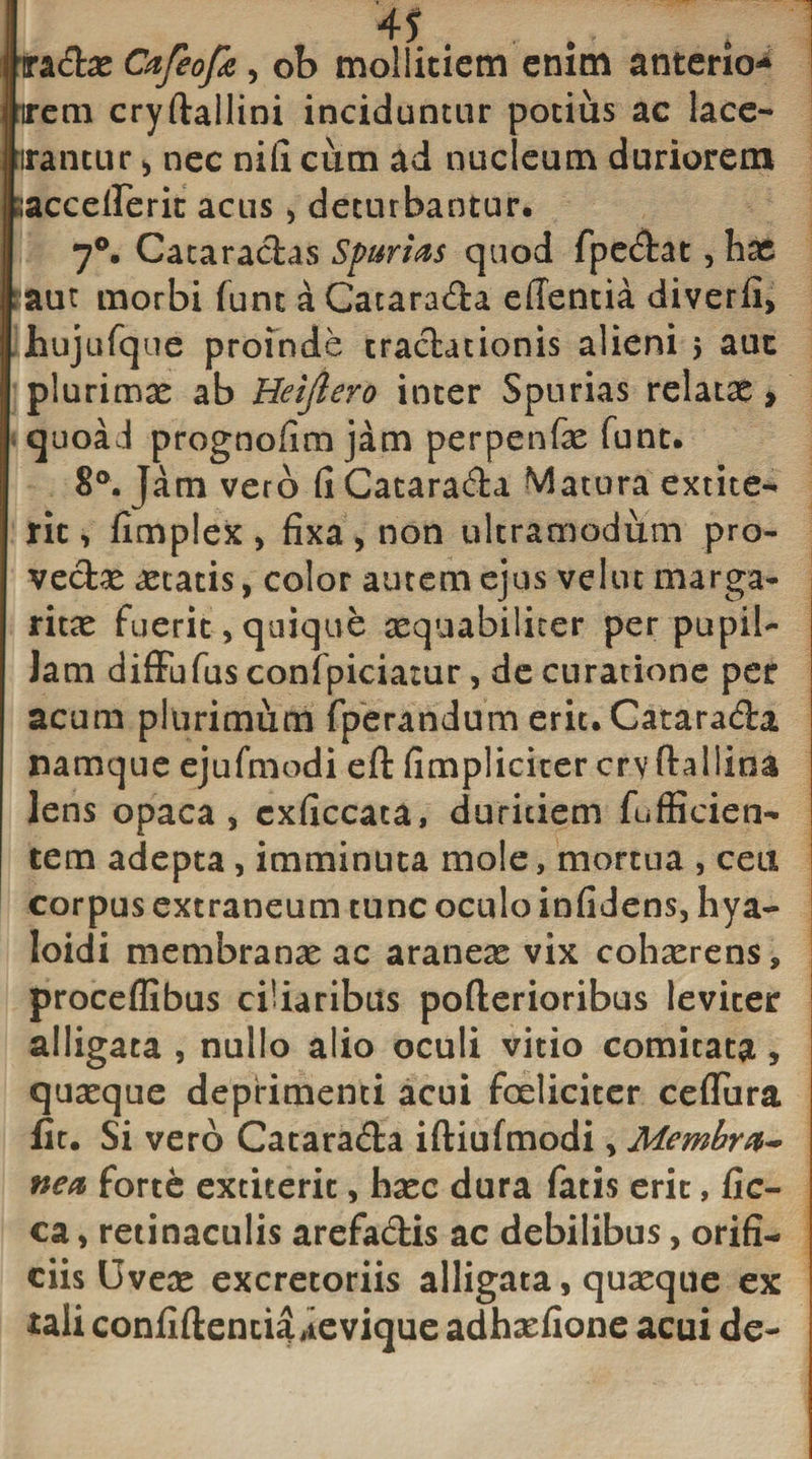 ira&amp;e Cafeofa , ob mollitiem enim anterior irem cryftallini inciduntur potius ac lace- irantur&gt; nec nili cum ad nucleum duriorem jaccellerit acus , deturbantur. 7°. Cataractas Spurias quod fpe&amp;at, hae : aut morbi funt aCatara&amp;a efientia diverli, Jhujufque proinde tractationis alieni &gt; auc plurimae ab Heijlero inter Spurias relatae * quoaJ prognoflm jam perpenfae fune. 8°. }am vero fi Catara&amp;a Matura extite** rit, fimplex , fixa , non ultramodum pro¬ vectae aetatis, color autem ejus velut marga¬ ritae fuerit, quique aequabiliter per pupil- Jam diffufus confpiciatur, de curatione per acum plurimum fperandum erit.Catarada namque ejufmodi eft fimpliciter cryfhllina lens opaca, cxficcata, duritiem fufficien- tem adepta, imminuta mole, mortua , ceu corpus extraneum tunc oculo infidens, hya- loidi membranae ac araneae vix cohaerens, proceflibus ciliaribus pofterioribus leviter alligata , nullo alio oculi vitio comitata, quaeque deprimenti acui foeliciter cefliira fit. Si vero Catarada iftiufmodi, Membra¬ nea forte extiteric, haec dura fatis erit, fic- ca, retinaculis arefa&amp;is ac debilibus, orifi¬ ciis Uveae excretoriis alligata, quaeque ex tali confidentia ,ievique adhaefione acui de-