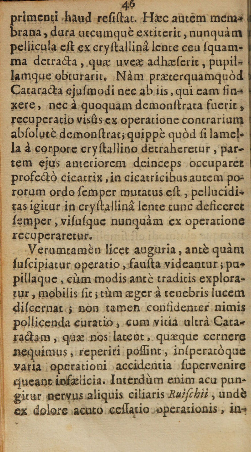 j !;l !! primenti haud refiftac. Hxc autem mem* brana, dura utcumque extiterit, nunquam pellicula eft ex cryftallina iente ceu fquam- ma detrada , quae uveag adhaeferic, pupil¬ lamque obcuraric. Nam praeterquamquod Cataracta ejufmodi nec ab iis, qui eam fin¬ xere , nec a quoquam demonftrata fuerit, recuperatio visus ex operatione contrarium abfolute demonftrat* quippe quod fi lamel¬ la i corpore cryftailino detraheretur, par¬ tem ejus anteriorem deinceps occuparet profecto cicatrix, in cicatricibus autem po- rorum ordo femper mutatus eft , pellucidis tas igitur in cryftallina lente tunc deficeret femper, vifufque nunquam ex operatione recuperaretur*. Verumtamen licet auguria, ante quam fufeipiatur operatio, faufta videantur &gt; pu- pillaque , cum modis ance traditis explora¬ tur , mobilis fit s tum aggeri, tenebris lucem difeernat j non tamen confidenter nimis pollicenda curatio, cum vitia ultra Cata^ j| radam, qux nos latent, quaeque cernere I nequimus, reperiri poffint, inlperacoque varia operationi accidentia fupervenire I queant infaelicia. Interdum enim acu pun- I gkur nervus aliquis ciliaris Ruifchii , undfe S ex dolore acuto cellatio operationis, in-?