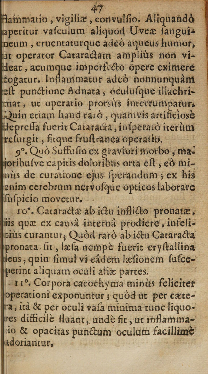 Sammatio , vigiliie, convulfio» Aliqtiaidci iaperitur vafcuium aliquod Uvese fangui^ neum , cruentacurque adeo aqueus humor, jc operator Cataractam amplius non vi¬ deat , acumque iaiperfedo opere eximere rogatur. Inflammatur adeo nonnunquani sft pundione Adnata, oculufque illachri- mac, ut operatio prorsus interrumpatur* Quin etiam haud raro , quamvis artificiose deprefla fuerit Cataracca, infperato iterum refurgit, Atque fruftranea operatio. s»°. Qs 6 SufFufio ex graviori morbo, ma- foribufve capitis doloribus orta eft , eo mi¬ niis de curatione ejus fperandum 5 ex his enim cerebrum nervofque opticos laborare fufpicio movetur. io*. Cacaradae abidu inflido pronatas, iis quae ex causa interna prodiere, infeli¬ cius curantur* Quod raro abidu Catarada pronata fit 3 \xfa nempe fuerit cryftallina lens, quin fimul vi eadem Itefionem fufee- perint aliquam oculi aliae partes. ii°. Corpora cacochvma minus feliciter operationi exponuntur 5 quod ut per caece- ra, ita &amp; per oculi vafa minima tunc liquo¬ res difficile fluant,, unde fit, ut inflamma- io &amp; opacitas pundum oculum facillime idoriantur*