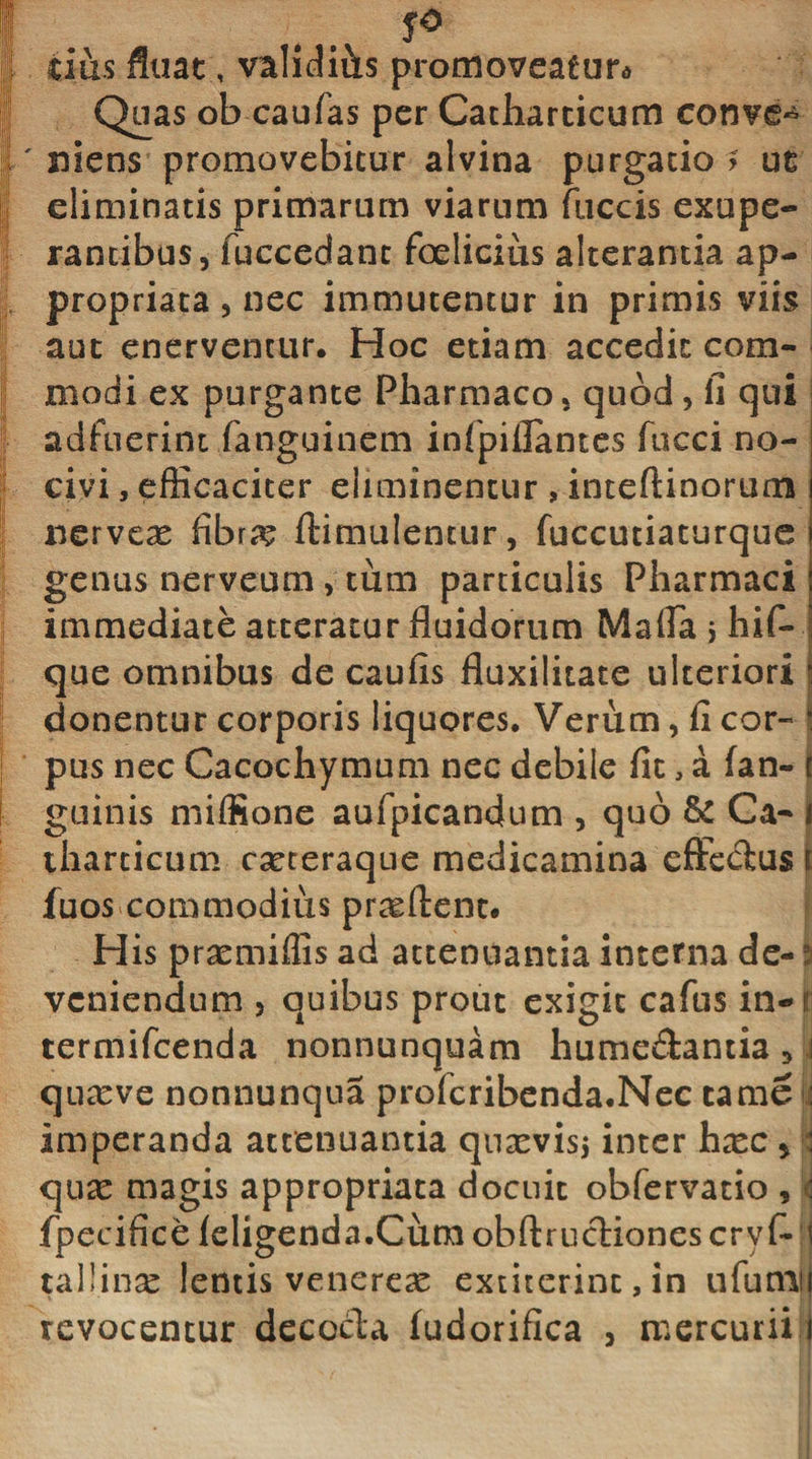 yO cius fluat, vahdi&amp;s promoveaeura Quas ob caufas per Catharticum conve^ ' niens promovebitur alvina purgatio ? ut eliminatis primarum viarum fuccis exupe- rantibus, fuccedanc foelicius alterantia ap- propriata , nec immutentur in primis viis aut enerventur. Hoc etiam accedit com¬ modi ex purgante Pharmaco, quod, fi qui adfuerint fanguinem infpiilantes fucci no¬ civi , efficaciter eliminentur , inteftinorum nerveas fibra? ftimulentur, fuccutiaturque genus nerveum &gt; tum particulis Pharmaci immediate atteratur fluidorum Mafla &gt; hif- que omnibus de caufis fluxilitate ulteriori donentur corporis liquores. Verum, fi cor¬ pus nec Cacochymum nec debile fit, a fan- t guinis miffione aufpicandum , quo &amp; Ca- i tharticum casteraque medicamina effedus t fuos commodius proflent. His prasmiffis ad attenuantia interna de- i veniendum , quibus prout exigit cafus irw termifeenda nonnunquam hume&amp;antia 3 i quasve nonnunqna profcribenda.Nec tame : imperanda attenuantia quasvis* inter hxc &gt; : quas magis appropriata docuit obfervatio , : fpecifice leligenda.Cum obftrucliones cry f~ i tal!inse lentis venereas extiterint, in ufumtj revocentur decocla (udorifica , mercurii i