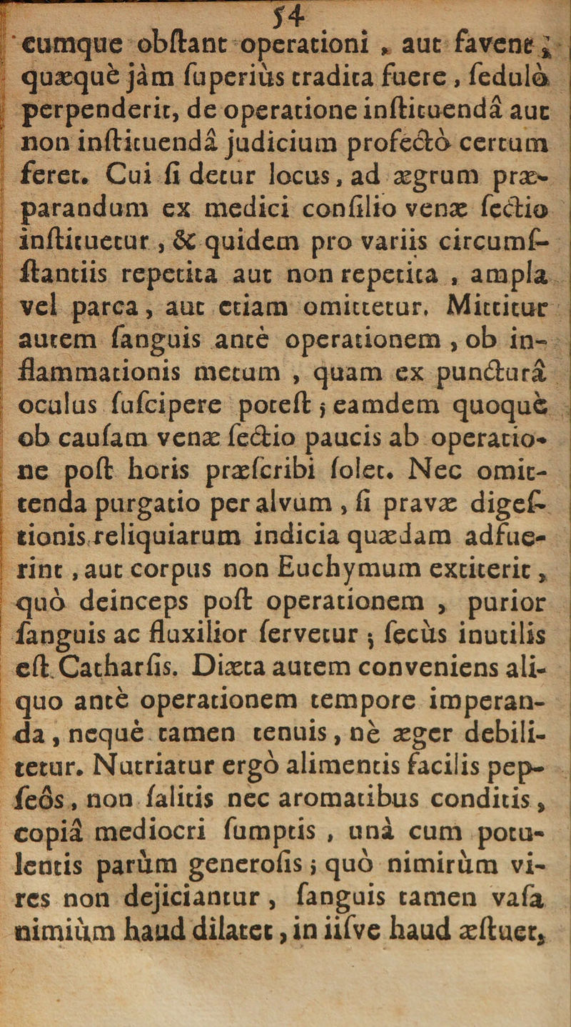 cumque obftant operationi * aut favendi quxque jam fuperius eradica fuere , fedulo perpenderit, de operatione infticuenda auc non infticuenda judicium profecto certum feret. Cui fi detur locus, ad segrum prx- !j parandum ex medici con filio venx feCtio j inftituetur , &amp; quidem pro variis circumf- ij ftantiis repetita aut non repetita , ampla vel parca, auc etiam omittetur, Miccitur | autem fanguis ance operationem , ob in- i; flammationis metum , quam ex pundura oculus fufeipere poteft * eamdem quoque ©b caufam venx fedio paucis ab operatio¬ ne poft horis prxfcribi folec. Nec omit¬ tenda purgatio per alvum, fi pravx digef* ! tionis reliquiarum indicia quaedam adfue- t rint, auc corpus non Euchymum extiteric, quo deinceps poft operationem , purior fanguis ac fluxilior fervetur * fechs inutilis eft Catharfis. Dixca autem conveniens ali¬ quo ance operationem tempore imperan¬ da , neque tamen tenuis, ne aeger debili¬ tetur. Nutriatur ergo alimentis facilis pep- feos, non /alitis nec aromatibus conditis , copi£ mediocri fumptis , una cum potu¬ lentis parum generofis j quo nimirum vi¬ res non dejiciantur, fanguis tamen vafa nimium haud dilatet, in iifve haud aeftuet*