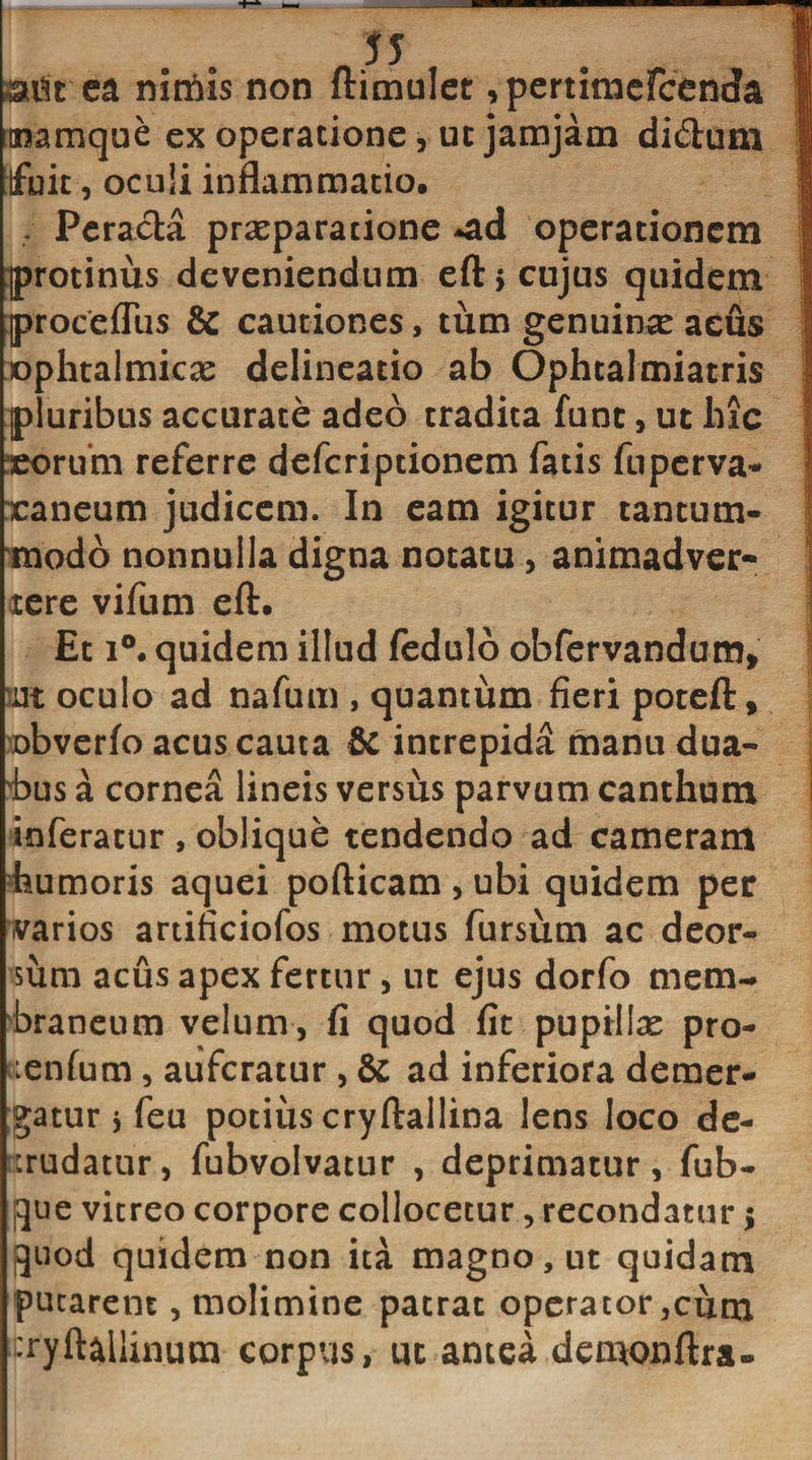 ! mu ea nimis non ftimulet ,pertimefcenc!a mamque ex operatione, ut jamjam di£ium fuit, oculi inflammatio. . Peracta praeparatione *ad operationem protinus deveniendum eft, cujus quidem proceflus &amp; cautiones, tum genuince acus ophtalmicae delineatio ab Ophtalmiatris pluribus accurate adeo tradita fune, ut liic eorum referre deferiptionem fatis fuperva- xaneum judicem. In eam igitur tantum¬ modo nonnulla digna notatu, animadver¬ tere vifum eft. Et i°. quidem illud fedulo obfervandum* m oculo ad nafum , quantum fieri poteft, obverfo acus cauta &amp; intrepida manu dua- vbus a cornea lineis versus parvum canthum inferatur , oblique tendendo ad cameram humoris aquei pofticam , ubi quidem per varios artificiofos motus fursum ac deor¬ sum acus apex fertur, ut ejus dorfo mem¬ braneum velum, fi quod fit pupillas pro- :enfum, auferatur , &amp; ad inferiora demer¬ gatur y feu potius cryftailina lens loco de¬ ludatur, fubvolvatur , deprimatur, fub- que vitreo corpore collocetur, recondatur; quod quidem non ita magno, ut quidam putarent, molimine patrat operator ,cum •ryftallinum corpus, ut antea demonftra-