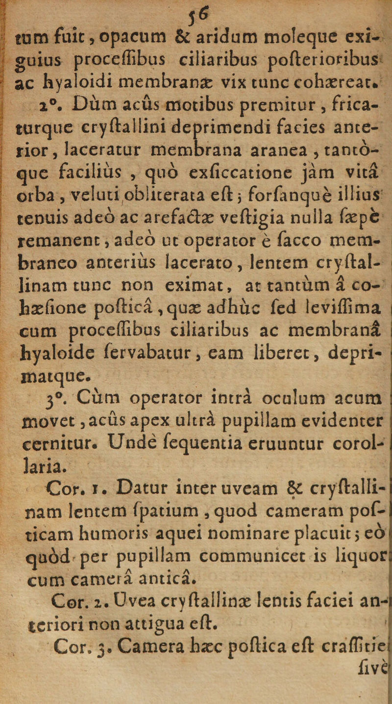 1 . sg I tum fuit,opacum &amp; aridum moleque exi¬ li- guius proceffibus ciliaribus pofterioribus ! ac hyaloidi membranas vix tunc cohaerear* J i°. Dum acus motibus premitur , frica- turque cryftallini deprimendi facies ance- | rior, laceratur membrana aranea , tanto- | que facilius , quo exficcatione jam vita orba , veiutiobliterata eft j forfanque illius tenuis adeo ac arefaebe veftigia nulla fepe remanent, adeo ut operator e facco mem¬ braneo anterius lacerato, lentem cryftal- linam tunc non eximat, at tantum a co- hxfione poftica, quas adhuc fed leviflima i cum proceffibus ciliaribus ac membrani hyaloide fervabatur, eam liberet, depri- matque. 3°. Cum operator intra oculum acum movet ,acus apex ultra pupillam evidenter cernitur. Unde fequentia eruuntur corol¬ laria* Cor. i. Datur inter uveam cryftalli- nam lentem fpatium , quod cameram pof- ticam humoris aquei nominare placuit 5 eo quod per pupillam communicet is liquor cum camera antica. Cor. 2. Uvea cryftallinx lentis faciei an-j tcriori non attigua eft. Cor. 3. Camera haec poftica eft craflmei fivq