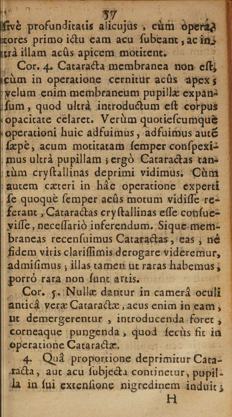 ifive profunditatis alicujus , c&amp;m 6pSt^ ttores primo idu eam acu fubeant, ac ini tjtra illam acus apicem motitent. Cor. 4. Catarada membranea non eft* itum in operatione cernitur acus apex * velum enim membraneum pupillae expan« fum, quod ultra incrodudum eft corpus opacitate celaret. Verum quotiefeumque operationi huic adfuimus, adfuimus aute faepe, acum motitatam femper confpexi- mus ultra pupillam 5 ergo Cataradas tan* tum cryftallinas deprimi vidimus. Cum autem caeteri in hac operatione experti fe quoque femper acus motum vidifle re* ferant, Cataradas cryftallinas efle cotifue- vifle, neceftario inferendum. Sique mem¬ braneas recenfuimus Cataradas, eas 3 ne fidem viris clariflimis derogare videremur, admifimus * illas tamen ut raras habemus, porro rara non funt artis. „ Cor. j. Nuite dantur in camera oculi antici verae Cataradae, acus enim in eam. Ut demergerentur , introducenda foret , corneaque pungenda , quod iecus fic it* operatione Cataradas. 4. Qua proportione deprimitur Cata- tada, aut acu lobjeda continetur, pupil¬ la in lui excenlione nigredinem induit &gt;