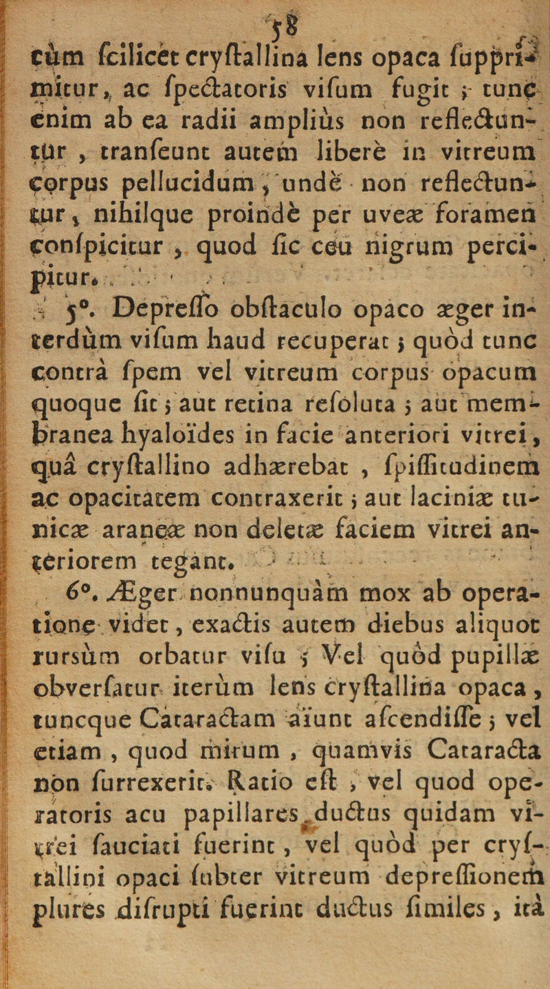 | cum fcilicet cryftallina lens opaca fuppri* | jmitur,f ac fpedatoris vifum fugit &gt; tunc I enim ab ea radii amplius non refledun- tUr , tranfeunt autem libere in vitreum I corpus pellucidum, unde non refledun- | i.ur* nihilque proinde per uveas foramen confpicitur , quod fic ceu nigrum perci* Ipitur*: . • 5°. Depreifo obftaculo opaco asger in¬ terdum vifum haud recuperat $ quod tunc contra fpem vel vitreum corpus opacum quoque fit 5 aut retina refoiuta 5 aut mem^ fcranea hyaloides in facie anteriori vitrei, qua cryftallino adhasrebat , fpiflicudinem Iac opacitatem contraxerit * aut lacinias tu- nicas araneas non deletae faciem vitrei an- I priorem tegant. &gt; - 6°. uCger nonnunquatn mox ab opera- itione videt, exadis autem diebus aliquot rursum orbatur vifu f Vel quod pupillas obverfatur iterum lens cryftallina opaca, I tuneque Cataradam aiunt afeendifle $ vel etiam , quod mirum , quamvis Catarada non furrexerm Ratio eft &gt; vel quod ope¬ ratoris acu papillares^dudus quidam vl- | i^rei fauciaci fuerint, vel quod per cryl- tallipi opaci ftibter vitreum depreflionerti | plurts difrupti fuerint dudus fimiles, ita ¥- 