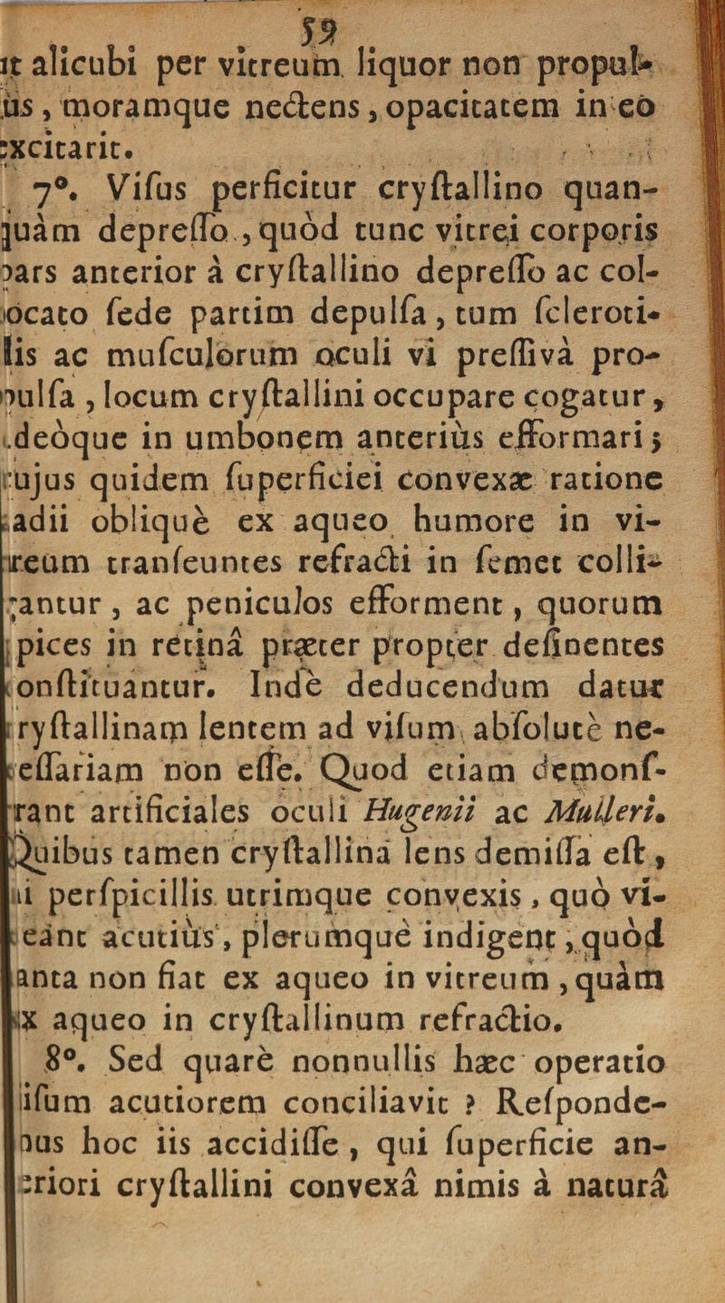 J5? it alicubi per vitreum liquor non propul us, moramque nedens, opacitatem • • rxcicaric. 7°. Vifus perficitur cryftallino quan- juam depreffo ,qubd tunc vitrei corporis pars anterior a cryftallino depreflb ac col- tdcato fede partim depulfa,tum fcleroti* Iis ac mufculorum oculi vi prefliva pro- oulfa , locum cryftallini occupare cogatur, ..deoque in umbonem anterius efformari* 1’ujus quidem fuperfieiei convexae ratione adii oblique ex aqueo humore in vi- ireum tranfeuntes refradi in femet colli¬ dantur , ac peniculos efforment, quorum pices in retina praeter propter definentes onftituantur. Inde deducendum datur «ryftallinam lentem ad vifum abfolute ne- eflariam non e (Te. Quod etiam demonf- ranc artificiales oculi Hugenii ac Mulieri• Quibus tamen cryftallina lensdemiila eft , ti perfpicillis utrimque convexis, quo vi- eanc acutius, plerumque indigeo?, quod anta non fiat ex aqueo in vitreum , quam vix aqueo in cryftallinum refradio. 8°, Sed quare nonnullis haec operatio iifum acutiorem conciliavit ? Refponde- nus hoc iis accidiffe , qui fuperficie an- -riori cryftallini convexa nimis a naturi