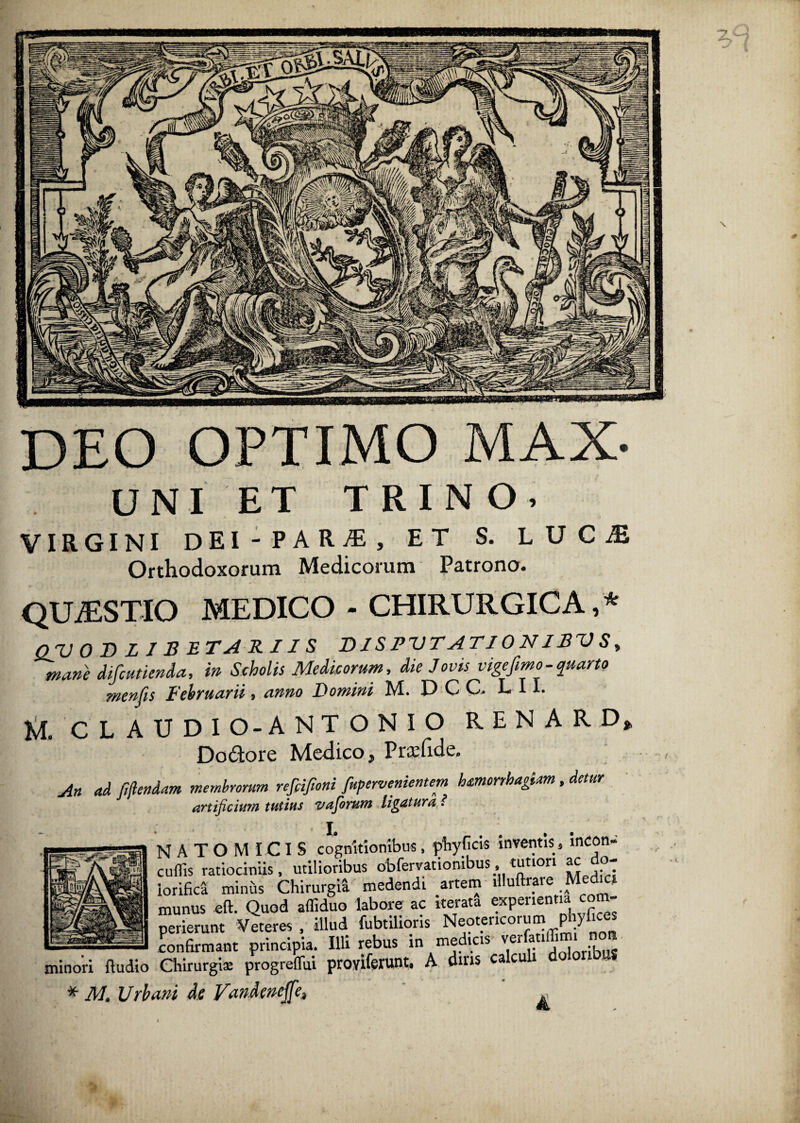 deo optimo max. UNI ET TRIN o, VIRGINI DEI - PAR-®, ET S. LUC® Orthodoxorum Medicorum Patrono. quaestio medico - chirurgica,* Q/U 0 3 LIBE TAK IIS D1S PVTATJ 0 NIBV S, mane difcutienda, in Scholis Medicorum, die Jovis vige fimo - quarto menfis Februarii, anno Domini M. DCC L 11. M. CLAUDIO-ANTONIO R E N A R D* Dodore Medico, Prsfide. M ad fijlendam membrorum refiifioni fupervenientem hmorrhagum , detur artificium tutius vafiorum ligatura l • I. N A T O M ICIS cognitionibus, phyficis inventis» mcon- cufiis ratiociniis, utilioribus obfervationibus, tutiori ac do- iorifica minus Chirurgia medendi artem llluttrare Med c munus eft. Quod affiduo labore ac iterata experientia com- _hj- »«««•. «s s? jssrs&St: ^ ^ af”8S' Sata, a a», «** ***» * M» Urbani Ae Vandencjfe^ «