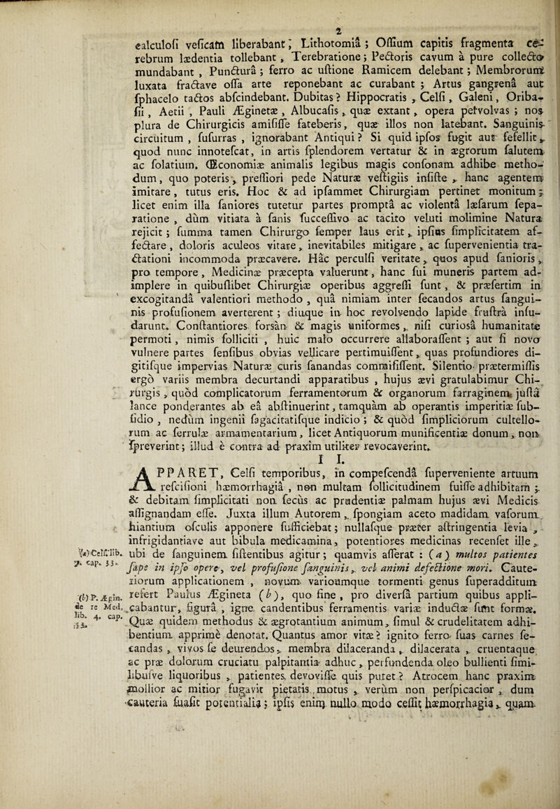 t ealculofi veficato liberabant; Lithotomia ; Odium capitis fragmenta ce¬ rebrum laedentia tollebant. Terebratione; Pedoris cavum a pure colledo mundabant , Pundura; ferro ac uftione Ramicem delebant; Membrorunt luxata fradave oda arte reponebant ac curabant ; Artus gangrena aut fphacelo tados abfcindebant. Dubitas ? Hippocratis , Celfi , Galeni, Oriba- fii, Aetii , Pauli iTginetae, Albucafisquae extant, opera pefvolvas ; nos plura de Chirurgicis amififle fateberis, quae illos non latebant. Sanguinis- circuitum , fufurras , ignorabant Antiqui ? Si quid ipfos fugit aur fefellit * quod nunc innotefcat, in artis fplendorem vertatur & in aegrorum falutem ac folatium. (Economiae animalis legibus magis confonam adhibe metho¬ dum, quo poteris\ prefliori pede Naturae veftigiis infide y hanc agentem? imitare, tutus eris. Hoc & ad ipfammet Chirurgiam pertinet monitum licet enim illa faniores tutetur partes prompta ac violenta laefarum fepa- ratione , dum vitiata a fanis fucceffivo ac tacito veluti molimine Natura rejicit; fumma tamen Chirurgo femper laus erit * ipfios fimplicitatem af- fedare , doloris aculeos vitare„ inevitabiles mitigare , ac fupervenientia tra- dationi incommoda praecavere. Hac perculfi veritate, quos apud fani oriis, pro tempore, Medicinx praecepta valuerunt, hanc fui muneris partem ad¬ implere in quibuflibet Chirurgiae operibus aggredi funt, & praefertim in excogitanda valentiori methodo 3 qua nimiam inter fecandos artus fangui- nis profufionem averterent; diaque in hoc revolvendo lapide frudra infu- darunt* Condantiores forsan & magis uniformes „ nifi curiosa humanitate permoti, nimis folliciti , huic malo occurrere allaboraflent ; aut fi novo vulnere partes fenfibus obvias vellicare pertimuifTent, quas profundiores di- gitifque impervias Naturae curis fanandas commififTent. Silentio* praetermidis ergo variis membra decurtandi apparatibus , hujus aevi gratulabimur Chi¬ rurgis , quod complicatorum ferramentorum & organorum farraginem, juflu lance ponderantes ab ea ahdinuerint, tamquam ab operantis imperitiae fub- fidio 3 nedum ingenii fagacitatifque indicio ; & quod fimpliciorum cultello¬ rum ac ferrulae armamentarium, licet Antiquorum munificentiae donum , non Ipreverint; illud e contra ad praxim utiliter revocaverint^ I I. APPARET, Celfi temporibus, in compefcenda fuperveniente artuum refcifioni haemorrhagia , non multam follicitudinem fuiffe adhibitam & debitam fimplicitati non fecus ac prudentiae palmam hujus #vi Medicis adignandam ede. Juxta illum Autorem , fpongiam aceto madidam vaforum hiantium ofculis apponere fufficiebat; nullafque praeter aftringentia levia , infrigidantiave aut bibula medicamina, potentiores medicinas recenfet ille., r(4)CelClib. ubi de fanguinem fidentibus agitur; quamvis aderat : (a) multos patientes cap '5 ' fctpe in ipjo opere, vel profufione fanguinis, vel animi defefiione mor'u Caute¬ riorum applicationem , novum- varioumque tormenti genus fuperadditum -(l)p.Apn. refert Paulus TEgineta (£), quo fine , pro diverfa partium quibus appli- jj* re MeT,cabantur, figura , igne, candentibus ferramentis variae indu&se fimt formae. .5^ 4’ ca]5' Quae quidem methodus & aegrotantium animum, fimul & crudelitatem adhi¬ bentium apprime denorat. Quantus amor vitae.1 ignito ferro fuas carnes fe¬ tandas , viyos fe deurendos* membra dilaceranda, dilacerata , cruentaque ac prae dolorum cruciatu palpitantia adhuc, perfundenda.oleo bullienti fimi- libufve liquoribus , patientes. devovifTe quis putet} Atrocem hanc praxim flaollior ac mitior fugavit pietatis motus * verum non perfpicacior 3 dum ■cauteria fu.afit potentialU $ ipfis eniiQ. nullo modo cedit haemorrhagia * qjaam. r w*