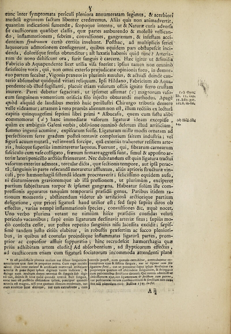 V • - fime inter fymptomata periculi pleniora annumeratam legimus, & acerbiori medela aegriorem fa<5hm libenter crederemus. Alias quis non animadvertit, quantum indicationi Tumendae, fcopoque intento, ut & Naturae curis adverfa fit caufticorum quaelibet cladis, quae partes amburendo & molefte vellican¬ do , inflammationem, febrim, convulfiones, gangraenam, & infeflam acci¬ dentium fyndromen certo certius invehunt. Pofthac, ad multiplicis feriei' laqueorum admotionem confugerunt, quibus equidem pars obftupefcit inci¬ denda, dolorifque fenfus obtunditur ; aft laxatis habenis quid tunc? Arteria¬ rum de novo dehifcunt ora , furit fanguis e carcere. Haec igitur ut &fimilia Fabricio ab Aquapendente licet utilia vifa fuerint; ipfius tamen non omnino fatisfecere votis , qui, non omni exterfo praejudicatae opinionis fuco, in demor¬ tuo partem fecabat, Vigonis praxeosin plurimis aemulus, & a&uali deinde cau¬ terio abfumebat quidquid vitiati reliquum, Ipfi Hildano, Fabricium ab Aqua¬ pendente ob illud fugillanti, placuit etiam vaforum oftiis ignito ferro crudam inurere. Parei debetur fagacitati. ut ipfemet affirmat (c) magnorum vafo- (c) oPsr: cum fanguinem vomentium orificia filo inje&o obturandi methodus. Apage 'jfVdicpar* qtod aliquid de laudibus merito huic perilluffri Chirurgo tributis demere in-fofi velle videamur; attamen a vero prorsus alienum non eft, illum regius ex ledlura capitis quinquagefimi feptimi libri primi * Albucafis, quem cum faftu alibi1 Commemorat (d) hanc immediatae vaforum ligatura ideam excepide , (<*) ibld.lib,' quam ex ambiguis Galeni verbis, oblivione omnino deletum illud artificium, lummo ingenii acumine, expifeatum luide. Ligaturam mille modis ornatam ad perferiorem ferre gradum poftea tentavit complurium faltem induftria; vel figura acuum mutata, vel inventa forcipe, qua exterius traheretur refiliens arte¬ ria , huicque fuperius immitteretur laqueus. Fuerunt, qui, fibrarum carnearum fafciculo cum vafe colligato, fraenum firmare aggredi funt, fimul & appofito ar¬ teriae lateri penicillo ardfius ftrinxerunt. Nec dubitandum ed quin ligatura tradui vaforum exterius admota, torcular dida, quae fedionis tempore, aut ipfa perac¬ ta , fanguinis in parte refecanda moraretur affluxum, alius aptioris drudurae vin¬ culi, pro haemorrhagia fidenda ideam procreaverit; felicimmo equidem aufu, ni diuturniorem gravioremque ab illa predionem, ut plurimum , exciperet partium fubjedarum torpor & ipfamet gangraena. Habeatur folum ille com- predionis apparatus tanquam temporarii praefidii genus* Paribus itidem ra¬ tionum momentis , abdinendum videtur ab artificiosa ardiorique partium deligatione , quae priori ligatura haud utilior ed; fed faepe faepius diros ob ededus, varias nempe infiammationis fpecies, convulfiones &c. aeque nocet. Uno verbo plurima vetant ne nimium hifce praefidiis confidas veluti periculo vacantibus; faepe enim ligaturam declinavit arteriae fitus; faepius mo- do confeda cedit, aut podea repetito fanguinis nifu Jacedita excidit; faepif- fime tandem judo citius elabitur , in robuftis praeferti'm ac fucco pleniori¬ bus , in quibus ad contufas proindeque inflammatas ligatura partes, prom¬ ptior ac copiofior affluit fuppuratio ; hinc recrudefcit haemorrhagia quae prius adhibitam artem eludit.) Ad abforbentium , ad dypticorum effedus, ad caufticorum etiam cum ligatura fociatprum incommoda attendenti plan& iL' ■ m : . 1 * Et eft perdifficile placare malum aut fiftete fanguinem arteriarum quae funt in perpetuo motu. Cum ergo accidit alicui illud tene curiose & artificiofe manu tua orificium arteriae & pone fuper ipftim digitum tuum indicem , & fhinge eum multum donec retentus fit fanguis fub digi¬ to tuo, deinde & fcias quod quando arteria fluit fanguis, tunc non eft poflibile aSfcmdere ipfum, prsecipue quando arteria eft magna, nifi uno quatuor illorum modorum, aut £um cauterio ficut diximus, aut cum extractione , cum extrahi poteft, nam quando extrahitur, contrahuntur ex¬ tremitates ejus & fiftitur fanguis, aut ut ligetur cum filo ligatione forti , aut ut ponantur fuper ipfum Medicinae d« proprietate quarum eft abfeindere fanguinem, & ftringatur cum pulvinaribus ftrictione decenti. Qui autem adminiftrat abfeilfionem ejus,aut ligamentum & Jlriflum cum panno , aut pofitionem rerum comburentium & fimilium non COA^ fert nifi admodum raro. Eafile* 1 J4i* in-fol. Ai]