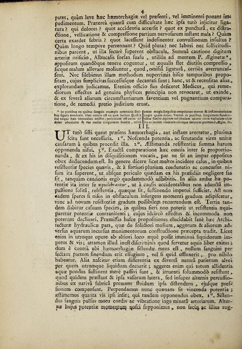 patet, quam leve hxc haemorrhagiae vel prafflenti, vel Imminenti ponant irr^ pedimentum. Praeterea quanta cum difficultate haec ipfa tuto injicitur liga¬ tura ? qui dolores ? quot accidentia accerfit ? quot ex pun&ura , ex diftra- dione, vellicatione St compreffione partium nervofarum inftant mala ? Quam certa exardet febris ? quot laceffunt indefinenter convulfionum infultus > Quam longo tempore perrennant? Quid plura? nec labori nec follieitudi- nibus parcent , ut illa fecure fuperent obftacula» Summa cautione digitum arteriae orificio, Albucafis forfan fuafu , utilius ad mentem P. /Eginetae *, appofitum quandoque tenere coguntur , ut aequalis fiet diutius compreffio > ficque malum allevare moliuntur, quod , o-mifsa ligatura, certius averruncaf- fent. Nec filebimus illam methodum nuperrimis hifce temporibus propo- fitam, cujus (implicitas fucceffufque decantati funt; hanc, ut & recenfitas alias > explorandam judicamus. Etenim officio fuo deficeret Medicus, qui reme¬ diorum effedus ad genuina phyfices principia non revocaret., ut exinde,. St ex fevera aliarum circumflandarum faventium vel pugnantium compara¬ tione > de remedii pretio judicium eruat* * In partibus ex quibus fanguis etumpit coniraria fini¬ bus figura conducit. Haec autem eft ea quae furfum fpecfut fed neque haec immodica exiftat; periculum eft enim ne dolor oboriatur & Yas tuxfus ianguincm fundat , nihil enim magis fanguvnis eruptiones movet & inflammationes auget quam dolor. Verum in partibus fanguinem funden¬ tibus ftatim digitum ad ofculum ulceris circa vafculum obdr ;,ita ut leniter innitaris citraque dolorem ptemas.r.^Egin. ibo. III. UT tuto fifti queat praefens haemorrhagia, aut inftans avertatur, plurima fcitu funt neceffaria. i Nofcenda potentia, ac fcrutandae vires unitse caufarum a quibus procedit illa. 2°. jEftimanda refiftentiae fumma harum opponenda nifui. 3 ffl. Exa&a comparatione haec omnia inter fe proportio- nanda , St ex his in difquifitionem vocatis, par ne fit an impar oppofitus obex deducendum eft. In genere dicere licet multos incidere cafus, in quibus refiftentiae fpecies quaevis, & a fortiori plurium coadunatio ac concurfus ni- fum ita fuperent, ut abfque periculo quasdam ex his praefidiis negligere fas (it, tanquam cautionis ergo quodammodo adhibitis. In aliis ambae hae po¬ tentiae ita inter fe teqnilibrantur , ut a caufis accidentalibus non adawfta im- pulfione folita, refifientia, quaeque (it, fufiinendo impetui fufficiet. Aft nora eadem fperes fi nilus in obfiaculum infurgens momenti gradum adipifcatur, tunc ad novum refiftentiae gradum poffibilem recurrendum eft. Tertia tan¬ dem dabitur cafuum fpecies, in quibus fieri non poterit ut refifientia aequi- paretur potentiae contranitenti s cujus idcirco effe&us fit incommoda non, poterunt declinari. Praemiffas hafce propofitiones elucidabit fane haec Archi- tefflurae hydraulicae pars, quae de (olidiori molium, aggerum fit aliorum ad- verfus aquarum incurfus munimentorum confiruftione praecepta tradit. Licet «nim in utroque opere ab altiori loca aeque poffit imminui liquidorum im¬ petus fit vis; attamen illud ineftdifcriminis quod fervetur aquis liber exitus; dum e contra ubi hceniorrhagiae fidendae mens eft , nullum fanguini per ledam partem finendum erit effiigium , vel (i quid effluxerit, pro nihilo habeatur. Alia nafcitur etiam differentia ex diversa natura parietum alvei per quem utrumque liquidum decurrit ; aggeres enim qui totum allidentis aquae pondus fufiinent mere paflivi funt * fit irruenti folummodb refiftunt , quod quidem prafflant fit ipfa vaforum latera, fed infuper alternis percuffio- nibus ex nativa fabrica premunt fluidum ipfa diftendens ejufque pref- fionem compenfant. Perpendamus nunc quaenam fit vincenda potentia >. afflimemus quanta vis ipfi infit;, qui tandem opponendus obex* i°. Siden¬ dus fanguis pulfus motu cordis ac vibratione inge minata arteriarum. Alter¬ nae hujus poteptise s^ofd fupponimus *, non fecu^ illius aug-