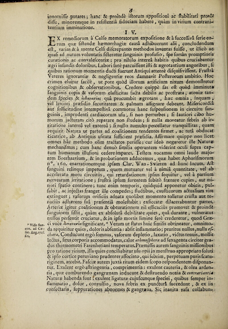 * Vide Sue- ton. ad Cap¬ iar. AjJg.veri'. tnnotulfle putares; hanc & proinde iftorum appofitloni ac ftabilltatr pfov*-4 dide, minoremque in refiftentia fiduciam habere, quam in virium contrani- tentium imminutione, 1 V. EX remediorum a Celfo memoratorum expofitione &afucceffiva ferieeo¬ rum quas fiftendae haemorrhagiae causa adhibuerunt alii, concludendum eft, varias & a mente Celfi difcrepantes methodos inventas fuifle , ut illico ac quafi ad nutum voluntatis fifteretur fanguinis profufio, fpe forsan promptioris curationis ac convalefcentiae; pro nihilo interea habitis quibus cruciabantur segri infandis doloribus. Labori faneparcuiftentifti & aegrotantium angoribus, fi quibus rationum momentis dudfi fueiunt Antiqui attente difquifiviftent. Fruftra Veteres ignorantiae & negligentiae reos damnavit Pofterorum ambitio. Hoc Crimen eluitur facile , ut pote quod illorum artificium nixum demonftretur cognitionibus ,& obfervationibus. Credere quippe fas eft quod imminuta fanguinis copia & vaforum elafticitas facfta debilis ac proftrata, atoniae tan¬ dem fpecies & qui procumbit aegrotans , haec omnia , inquam , vel leviori praelidio fecuritatem & palmam aflignare debeant. Mifericordia aut follicitudine intempeftiya commotus hanc fufpenfionem in circuitu fan- guinis, imprudenti cardiacorum ufu , fi non perturbes; fi lautiori cibo hu¬ morum jaduram cito reparare non ftudeas; fi nulla moveatur febris ab ir¬ ritatione interna vel externa} fi nullo tumultu percellatur tranquillitas, quam requirit Natura ut partes ad coalitiqnem tendentes firmet , ac tuta obducat cicatrice, ab Antiquis ufitata fufficient pr^fidia. Affirmare quippe non licet omnes hac methodo olim tradtatos periifie; cur ideo negaretur ille Naturas mechanifmus; cum hanc denub fimilia operantem viderint oculi fupra cap¬ tum humanum illufioni cedere impares. Teftem vocamus omni laude majo¬ rem Boerhaayium, & in probationem adducemus, quae habet Aphorifmorum n°. 160, enarrationemque ipfam Clar. Wan - Sxfieten ad hunc locum. Aft fanguini relinque impetum , quem mutuatur vel a nimia quantitate , vel ab accelerato motu circuitus, qui retardationem ipfius fequitur , vel a partium nervearum irritatione ; fruftra ipfum furentem fubito fraenare cupies, aut mi¬ nori fpatio continere; tunc enim temporis, quidquid apponetur obicis, pul- fabit, ac injedtas franget ille compedes; fludtibus, caufticorum adtualium vim extinguet; vaforum orificiis adnata quolibet momento tolletur crufta aut te¬ nacius adhaerens fua praefentia moleftabit; exficcatae dilacerabuntur partes, .Arteriae igitur coalitionem & obturationem nil efficacius promovet & proinde fanguinem fiftit, quam ex abfoluta debilitate quies, qua durante, vulneratus nullos perfentit cruciatus, &in ipfo mortis limine fere crederetur, quod Grae¬ ci vGce iuTccmtrlct fignificant, * Verum ut ftatus huic fimilis obtineatur, omnimo¬ da requiritur quies, doloris abfentia i abfit inflammatio; pruritus nullus,nulla efi chara. Conducunt ergo fojnnus, vaforum depletio , laxatio , vidtus tenuis, mollis ledus, fitus eoyporis accommodatus,calor athmofphera ad fexagenta circiter gra¬ dus thermometri Farenhetiani temperatus.Praemiftis autem fanguinis miflionibus pro ratione virium, illa quies conciliabitur ufu opii in menftruo appropriatofoluti & ipfo cortice peruyiano prudenteraftbciato, qui febrim, perpetuam purisfcatu- riginem, arcebit. Fafciae autem juxta ritum eidem fcopo refpondentem difponan- tur. Exulent ergo aftringentia , comprimentia : exulent cauteria, &olea arden¬ tia , quae comburendo gangraenam inducunt &deftruendo noxia Sicontrariantia Naturae habenda fupt; exulent ligaturae cujufcunque fpeciei, quibus femper in¬ flammatio , dolor , conyulfio , nova febris ex pundurl fuceedunt , & ex iis ' confe&aria, fuppuratione^ abnormes & gangraena. Sic inanita yafe, collabun- >