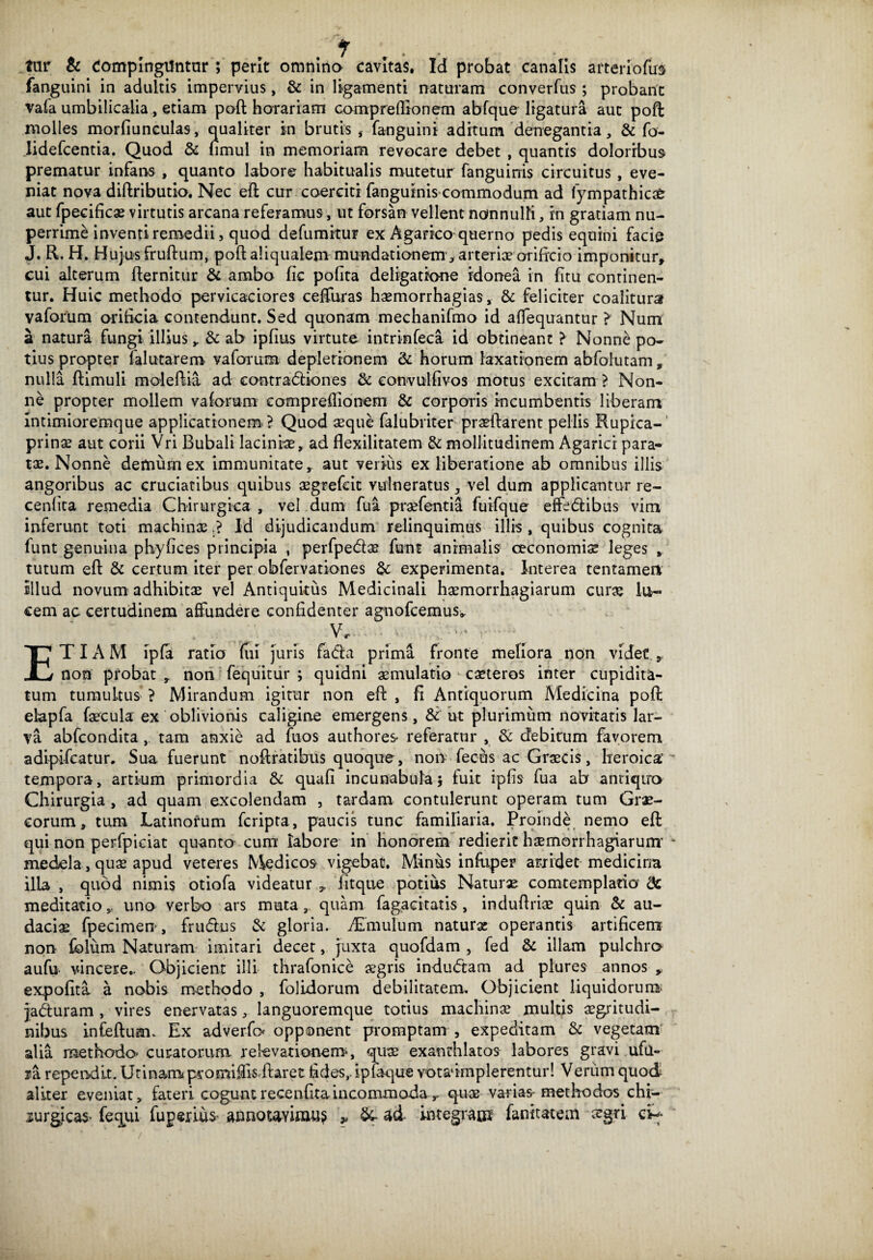 / • • * lar & Compingantur ; perit omnino cavitas. Id probat canalis artenofirs fanguini in adultis impervius, & in ligamenti naturam converfus ; probant vafa umbilicalia, etiam poft horariam compreflionem abfque ligatura aut poft molles morfiunculas, qualiter in brutis , fanguini aditum denegantia, & fo- Iidefcentia. Quod & nmul in memoriam revocare debet , quantis doloribus prematur infans , quanto labore habitualis mutetur fanguinis circuitus, eve¬ niat nova diftributio. Nec eft cur coerciti fanguinis commodum ad lympathicat aut fpecifkas virtutis arcana referamus, ut forsan vellent nonnulli, rn gratiam nu¬ perrime inventi remedii, quod defumitur ex Agarico querno pedis equini facie J. R. H. Hujus fruftum, poft aliqualenv mundationem, arteriae orificio imponitur, cui alterum fternitur & ambo fic pofita deligatrone idonea in fttu continen¬ tur. Huic methodo pervicaciores ceffuras haemorrhagias, & feliciter coalitura V a forum orificia contendunt. Sed quonam mechanifmo id affequantur > Num a natura fungi illius y & ab ipftus virtute intrinfeca id obtineant ? Nonne po¬ tius propter falutarem vaforum depletionem & horum laxationem abfolutam, nulla ftimuli moleftia ad eontradliones & eonvulfivos motus excitam ? Non¬ ne propter mollem vaforum compreflionem & corporis incumbentis liberam Intimioremque applicationem ? Quod aeque falubriter praeftarent pellis Rupica-' prinae aut corii Vri Bubali lacinia, ad flexilitatem & mollitudinem Agarici para¬ tae. Nonne demum ex immunitate,, aut verius ex liberatione ab omnibus illis angoribus ac cruciatibus quibus aegrefcit vulneratus, vel dum applicantur re- cenlita remedia Chirurgica , vel dum fua prsfentia fuifque effe&ibus vim inferunt toti machinae.? Id dijudicandum relinquimus illis , quibus cognita funt genuina phyftces principia , perfpedae funt animalis oeconomis leges * tutum eft & certum iter per obfervationes & experimenta. Interea tentamen illud novum adhibitae vel Antiquitus Medicinali haemorrhagiarum curs lu¬ cem ac certudinem affundere confidenter agnofcemus». vr. v: . - : ETIAM ipfa ratio (ui juris fada prima fronte meliora non videt,. non probat , non fequitur ; quidni aemulatio caeteros inter cupidita¬ tum tumultus' ? Mirandum igitur non eft , fi Antiquorum Medicina poft: elapfa faecula ex oblivionis caligine emergens, & ut plurimum novitatis lar¬ va abfcondita, tam anxie ad fuos authores- referatur , & debitum favorem adipifcatur. Sua fuerunt noftratibus quoque, non fecus ac Graecis, heroica’ tempora, artium primordia & quafi incunabula} fuit ipfts fua ab antiquo Chirurgia , ad quam excolendam , tardam contulerunt operam tum Grae¬ corum, tum Latinorum fcripta, paucis tunc familiaria. Proinde nemo eft: qui non perfpiciat quanto cum labore in honorem redierit haemorrhagiarum’ medela, quae apud veteres Medicos vigebat. Minus infuper arridet medicina illa , quod nimis otiofa videatur 9 litque potius Naturae comtemplaria & meditatio,, uno verbo ars muta, quam fagacitatis, induftriae quin & au¬ dacis fpecimen, frucftus & gloria. dimulum naturae operantis artificem non fblum Naturam imitari decet, juxta quofdam , fed & illam pulchra aufu vincere.. Objicient illi thrafonice aegris indudtam ad plures annos „ expofita a nobis methodo , folidorum debilitatem. Objicient liquidorum jadturam , vires enervatas, languoremque totius machinae multis aegritudi- nibus Infeftum. Ex adverfo opponent promptam , expeditam & vegetam alia methodo curatorum relevationem*, quae exanrhlatos labores gravi ufii- *a rependit. Urinam promiffisifaret ftdes,. ipfaque votadmplerentur! Venim quod aliter eveniat, fateri coguntrecenfiraineommodar quae varias-methodos chi— lurgicas- fequi fuperius- annotavimus * &- ad- integram fanitatem ergri cC-