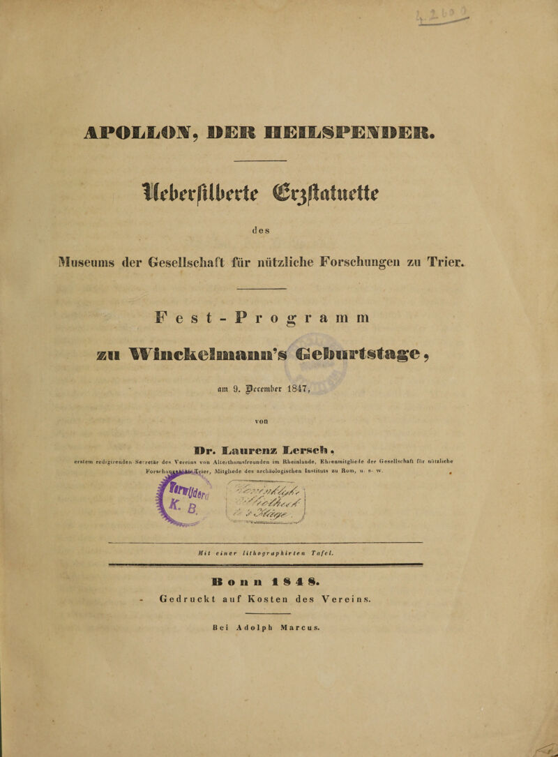 APOLLOS, HEIIjSPEIVDER. IKdwftüwte Crjßatudte des Museums der Gesellschaft für nützliche Forschungen zu Trier. Fest-Programm mi Winckelmaim’s Geburtstage* am 9, fJccembrr 1847, Br. Laurenz Ijerscli . erstem redigirenden Serretär des Vereins von AUerthumsfreunden im Rheinlunde, Ehi enrnitgliede der Gesellschaft für nützliche KorschuiiaAB&amp;fe'Xrier, Mitgliede des archäologischen Instituts zu Rom, u. s- w. , Mit einer lithographirten Tafel. Bonn 1848. Gedruckt auf Kosten des Vereins. Bei Adolph Marcus.