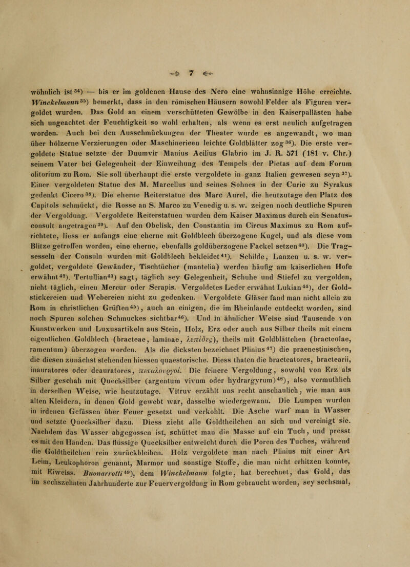 wohnlich ist34) — bis er im goldenen Hause des Nero eine wahnsinnige Höhe erreichte. Winckelmann35) bemerkt, dass in den römischen Häusern sowohl Felder als Figuren ver¬ goldet wurden. Das Gold an einem verschütteten Gewölbe in den Kaiserpallästen habe sich ungeachtet der Feuchtigkeit so wohl erhalten, als wenn es erst neulich aufgetragen worden. Auch bei den Ausschmückungen der Theater wurde es angewandt, wo man über hölzerne Verzierungen oder Maschinerieen leichte Goldblätter zog36). Die erste ver¬ goldete Statue setzte der Duumvir Manius Acilius Glabrio im J. R. 571 (181 v. Chr.) seinem Vater bei Gelegenheit der Einweihung des Tempels der Pietas auf dem Forum olitorium zu Rom. Sie soll überhaupt die erste vergoldete in ganz Italien gewesen seyn 37). Einer vergoldeten Statue des M. Marcellus und seines Sohnes in der Curie zu Syrakus gedenkt Cicero38). Die eherne Reiterstatue des Marc Aurel, die heutzutage den Platz des Capitols schmückt, die Rosse an S. Marco zu Venedig u. s. w. zeigen noch deutliche Spuren der Vergoldung. Vergoldete Reiterstatuen wurden dem Kaiser Maximus durch ein Senatus- consult angetragen39). Auf den Obelisk, den Constantin im Circus Maximus zu Rom auf¬ richtete, liess er anfangs eine eherne mit Goldblech überzogene Kugel, und als diese vom Blitze getroffen worden, eine eherne, ebenfalls goldüberzogene Fackel setzen40). Die Trag¬ sesseln der Consuln wurden mit Goldblech bekleidet41). Schilde, Lanzen u. s. w. ver¬ goldet, vergoldete Gewänder, Tischtücher (mantelia) werden häufig am kaiserlichen Hofe erwähnt42). Tertullian43) sagt, täglich sey Gelegenheit, Schuhe und Stiefel zu vergolden, nicht täglich, einen Mercur oder Serapis. Vergoldetes Leder erwähnt Lukian44), der Gold¬ stickereien und Webereien nicht zu gedenken. Vergoldete Gläser fand man nicht allein zu Rom in christlichen Grüften45), auch an einigen, die im Rheinlande entdeckt worden, sind noch Spuren solchen Schmuckes sichtbar46). Und in ähnlicher Weise sind Tausende von Kunstwerken und Luxusartikeln aus Stein, Holz, Erz oder auch aus Silber theils mit einem eigentlichen Goldblech (bracteae, laminae, Xenidsg), theils mit Goldblättchen (bracteolae, ramentum) überzogen worden. Als die dicksten bezeichnet Plinius47) die praenestinischen, die diesen zunächst stehenden hiessen quaestorische. Diess thaten die bracteatores, bractearii, inauratores oder deauratores, nszcdovQyoL Die feinere Vergoldung, sowrohl von Erz als Silber geschah mit Quecksilber (argentum vivum oder hydrargyrum)48), also vermuthlich in derselben Weise, wie heutzutage. Vitruv erzählt uns recht anschaulich, wie man aus alten Kleidern, in denen Gold gewebt war, dasselbe wiedergewanu. Die Lumpen wurden in irdenen Gefässen über Feuer gesetzt und verkohlt. Die Asche warf man in Wasser und setzte Quecksilber dazu. Diess zieht alle Goldtheilchen an sich und vereinigt sie. Nachdem das Wasser abgegossen ist, schüttet man die Masse auf ein Tuch, und presst es mit den Händen. Das flüssige Quecksilber entweicht durch die Poren des Tuches, während die Goldtheilchen rein Zurückbleiben. Holz vergoldete man nach Plinius mit einer Art Leim, Leukophoron genannt, Marmor und sonstige Stoffe, die man nicht erhitzen konnte, mit Eiweiss. Buunarrotti49), dem Winckelmann folgte, hat berechnet, das Gold, das im sechszehnten Jahrhunderte zur Feuervergoldung in Rom gebraucht worden, sey sechsmal,