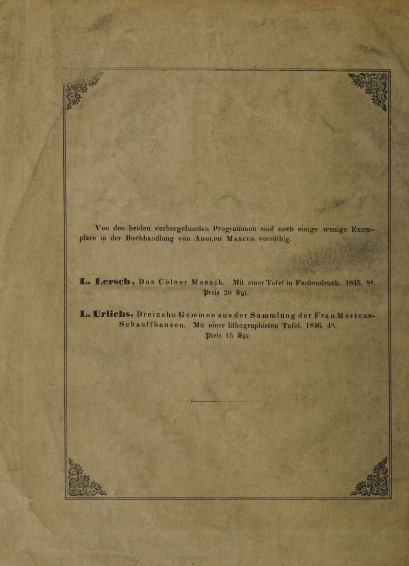 f td» Von den beiden vorhergehenden Programmen sind noch einige wenige Exem¬ plare in der Buchhandlung von Adolph Marcus vorräfhig. li* Lerscll ^ Das Cölner Mosaik. Mit einer Tafel in Farbendruck. 1845. 8°. Preis 20 Sgr. UrlicllS* Dreizehn Gemmen ausder Sammlung der Frau Merten s- S chaaffhausen. Mit einer lithographirten Tafel. 1846. 4°. Prf tu 15 &amp;'Qr. y