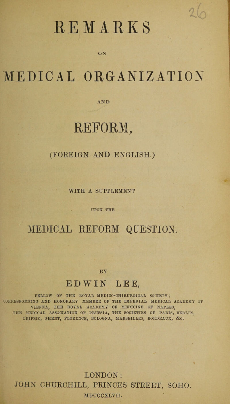 REMARKS f X ON MEDICAL ORGANIZATION AND REFORM, (FOREIGN AND ENGLISH.) WITH A SUPPLEMENT UPON THE MEDICAL REFORM QUESTION. BY EDWIN LEE, FELLOW OF THE ROYAL MEDICO-CHIRURGICAL SOCIETY ; CORRESPONDING AND HONORARY MEMBER OF THE IMPERIAL MEDICAL ACADEMY OF VIENNA, THE ROYAL ACADEMY OF MEDICINE OF NAPLES, THE MEDICAL ASSOCIATION OF PRUSSIA, THE SOCIETIES OF PARIS, BERLIN, LEIPZIC, GHENT, FLORENCE, BOLOGNA, MARSEILLES, BORDEAUX, &C. LONDON: JOHN CHURCHILL, PRINCES STREET, SOHO. MDCCCXLVII.