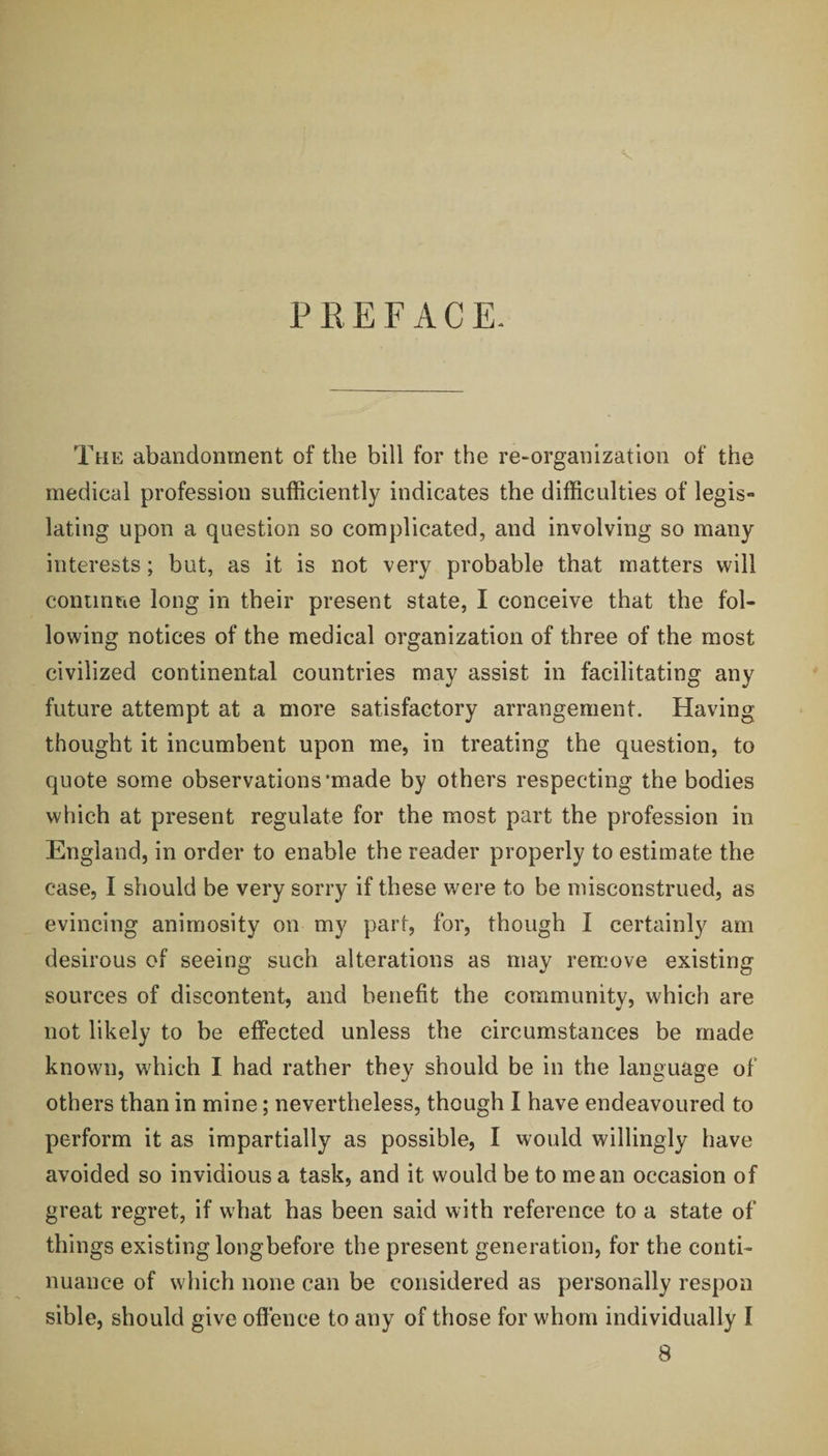 P R E F A C E. The abandonment of the bill for the re-organization of the medical profession sufficiently indicates the difficulties of legis¬ lating upon a question so complicated, and involving so many interests; but, as it is not very probable that matters will continue long in their present state, I conceive that the fol¬ lowing notices of the medical organization of three of the most civilized continental countries may assist in facilitating any future attempt at a more satisfactory arrangement. Having thought it incumbent upon me, in treating the question, to quote some observations'made by others respecting the bodies which at present regulate for the most part the profession in England, in order to enable the reader properly to estimate the case, I should be very sorry if these were to be misconstrued, as evincing animosity on my part, for, though I certainly am desirous of seeing such alterations as may remove existing sources of discontent, and benefit the community, which are not likely to be effected unless the circumstances be made known, which I had rather they should be in the language of others than in mine; nevertheless, though I have endeavoured to perform it as impartially as possible, I would willingly have avoided so invidious a task, and it would be to mean occasion of great regret, if what has been said with reference to a state of things existing long before the present generation, for the conti¬ nuance of which none can be considered as personally respon sible, should give offence to any of those for whom individually I 8