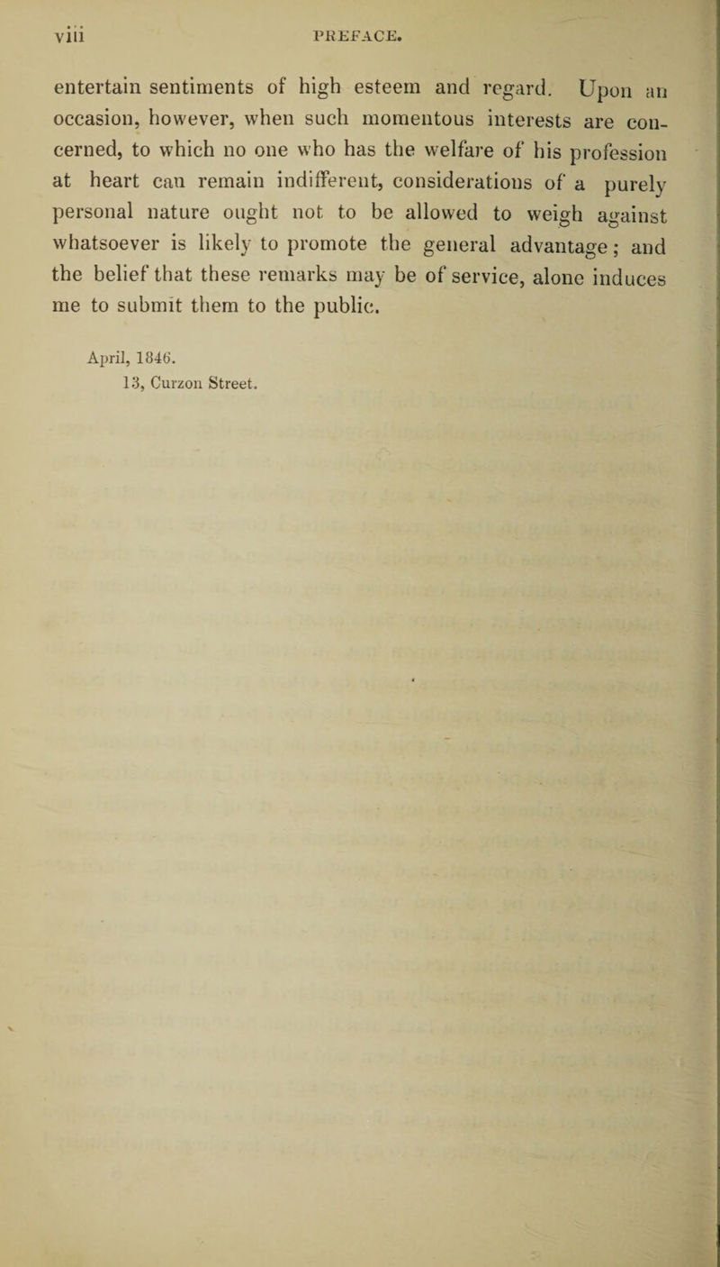 vill PREFACE. entertain sentiments of high esteem and regard. Upon an occasion, however, when such momentous interests are con¬ cerned, to which no one who has the welfare of his profession at heart can remain indifferent, considerations of a purely personal nature ought not to be allowed to weigh against whatsoever is likely to promote the general advantage; and the belief that these remarks may be of service, alone induces me to submit them to the public. April, 184b‘. 13, Curzon Street.