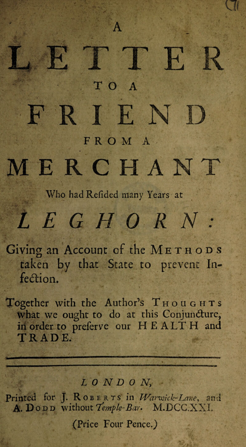 L ETTE P i?“ T O A FRIEN FROM A MERCHANT Who had Redded many Years at LEGHORN: ■ j V i \ i * * - • . . Giving an Account of the Methods taken by that State to prevent In¬ fection. Together with the Author’s Thoughts What we ought to do at this Conjuncture, ill order to preferve our H E A LT H and TRADE. LONDON; V ‘ . . • A _ Printed for J. Roberts in Warwick-Lave, and A. Dodd without rtemfk-Bar» M.DCC.XXI. (Price Four Pence.)