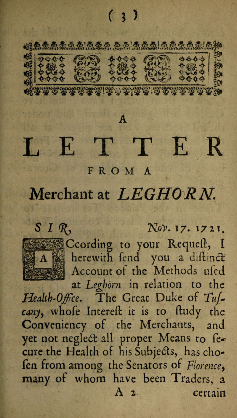 «6| 4 «§.*$•*$•$• •&•$'•$•-$• •#• 4& ^ ^5^2^ *#* ^L *$• x£3'tSs *$'&■& *5* ©tU tiw? il^E* **|S. ■® <x. a-< a* is* 8» ^‘irit’ffirirfi LETTER F R O M A Merchant at LEGHORN. S I d(, Nov. 17. 172*. pliCcorcling to your Requeft, I l '' herewith fend you a diftindt Account of the Methods uled at Leghorn in relation to the Healtb.Office. The Great Duke of Th/- cany, whofe Intereft it is to ftudy the Conveniency of the Merchants, and yet not negledt all proper Means to re- cure the Health of his Subjedfs, has cho- fen from among the Senators of Florencet many of whom have been Traders, a