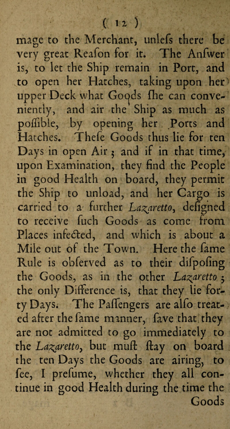 ( ) mage to the Merchant, unlefs there be very great Reafon for it. The Anfwer is, to let the Ship remain in Port, and to open her Hatches, taking upon her upper Deck what Gocjds fhe can conve¬ niently, and air the Ship as much as poffibie, by opening her Ports and Hatches. Thefe Goods thus lie for ten Days in open Air 5 and if in that time* upon Examination, they find the People in good Health on board, they permit the Ship to unload, and her Cargo is carried to a further Lazaretto, defigned to receive fuch Goods as come from Places infedted, and which is about a Mile out of the Town. Here the fame Rule is obferved as to their difpofing the Goods, as in the other Lazaretto 5 the only Difference is, that they lie for¬ ty Days. The PafTengers are alfo treat¬ ed after the fame manner, fave that they are not admitted to go immediately to the Lazaretto, but muff flay on board the ten Days the Goods are airing, to fee, I prefume, whether they all con¬ tinue in good Health during the time the Goods