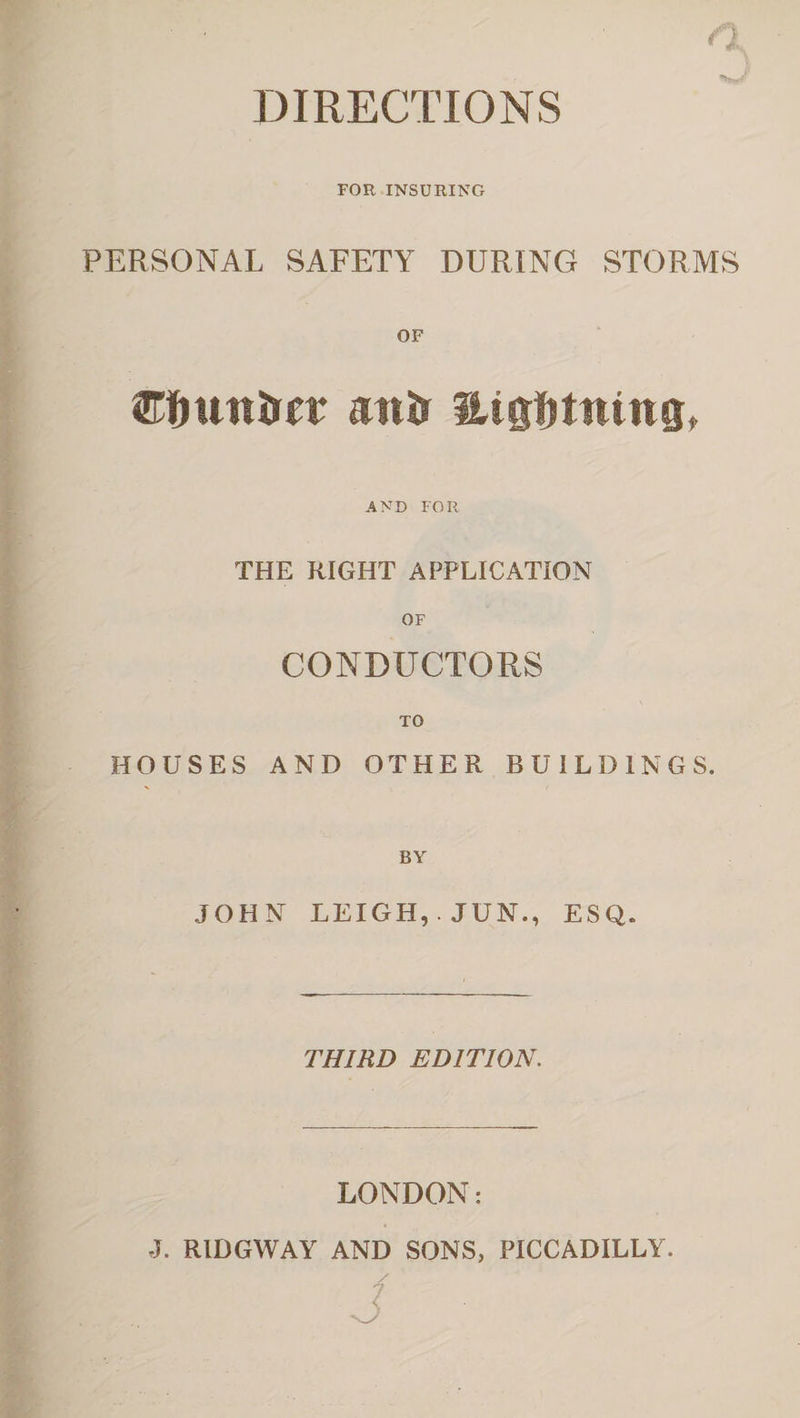 n w FOR INSURING PERSONAL SAFETY DURING STORMS OF ©fiunirer attir Htgfjttttng, AND FOR THE RIGHT APPLICATION OF CONDUCTORS TO HOUSES AND OTHER BUILDINGS. BY JOHN LEIGH,. JUN., ESQ. THIRD EDITION. LONDON: J. RID GW AY AND SONS, PICCADILLY.