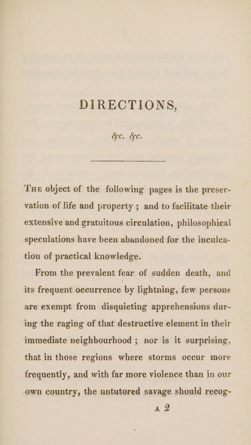 8fC. SfC. The object of the following pages is the preser¬ vation of life and property ; and to facilitate their extensive and gratuitous circulation, philosophical speculations have been abandoned for the inculca¬ tion of practical knowledge. From the prevalent fear of sudden death, and its frequent occurrence by lightning, few persons are exempt from disquieting apprehensions dur¬ ing the raging of that destructive element in their immediate neighbourhood ; nor is it surprising, that in those regions where storms occur more frequently, and with far more violence than in our own country, the untutored savage should recog-