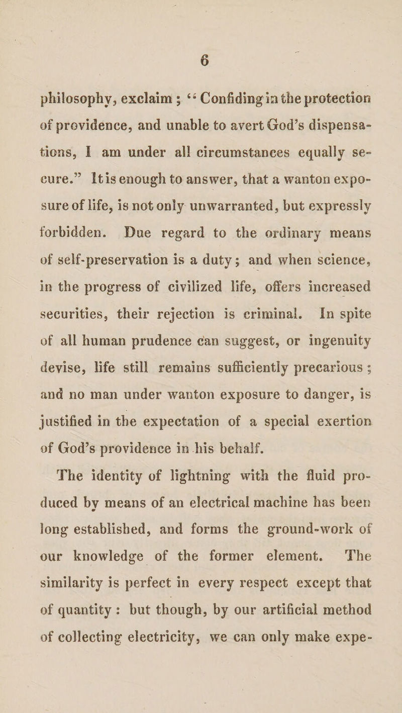 philosophy3 exclaim ; “ Confidingmtheprofcection of providence, and unable to avert God’s dispensa¬ tions, I am under all circumstances equally se» cure.” It is enough to answer, that a wanton expo¬ sure of life, is not only unwarranted, but expressly forbidden. Due regard to the ordinary means of self-preservation is a duty; and when science, in the progress of civilized life, offers increased securities, their rejection is criminal. In spite of all human prudence can suggest, or ingenuity devise, life still remains sufficiently precarious ; and no man under wanton exposure to danger, is justified in the expectation of a special exertion of God’s providence in his behalf. The identity of lightning with the fluid pro¬ duced bv means of an electrical machine has been m long established, and forms the ground-work of our knowledge of the former element. The similarity is perfect in every respect except that of quantity : but though, by our artificial method of collecting electricity, we can only make expe-