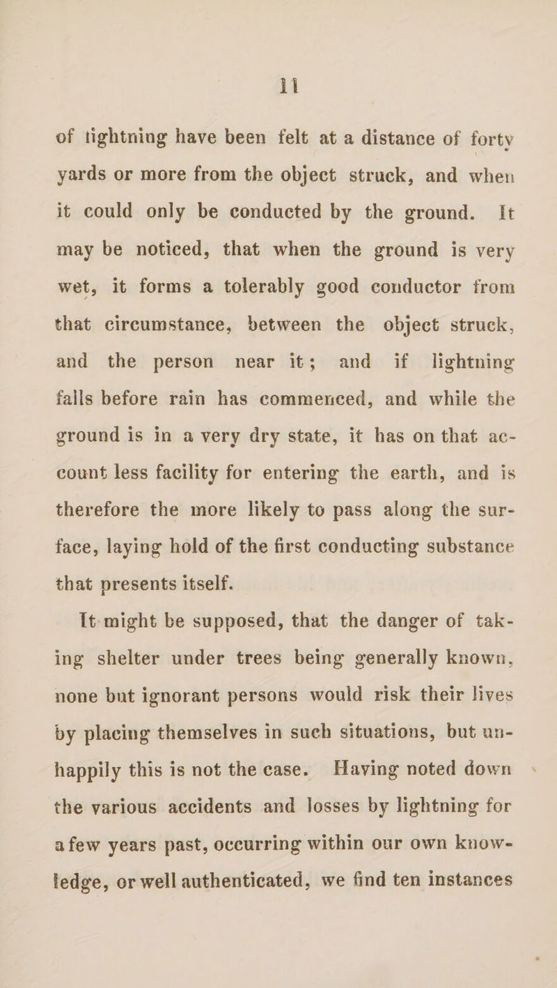 of lightning have been felt at a distance of forty yards or more from the object struck, and when it could only be conducted by the ground, it may be noticed, that when the ground is very wet, it forms a tolerably good conductor from that circumstance, between the object struck, and the person near it; and if lightning falls before rain has commenced, and while the ground is in a very dry state, it has on that ac¬ count less facility for entering the earth, and is therefore the more likely to pass along the sur¬ face, laying hold of the first conducting substance that presents itself. It might be supposed, that the danger of tak¬ ing shelter under trees being generally known, none but ignorant persons would risk their lives by placing themselves in such situations, but un¬ happily this is not the case. Having noted down the various accidents and losses by lightning for a few years past, occurring within our own know¬ ledge, or well authenticated, we find ten instances
