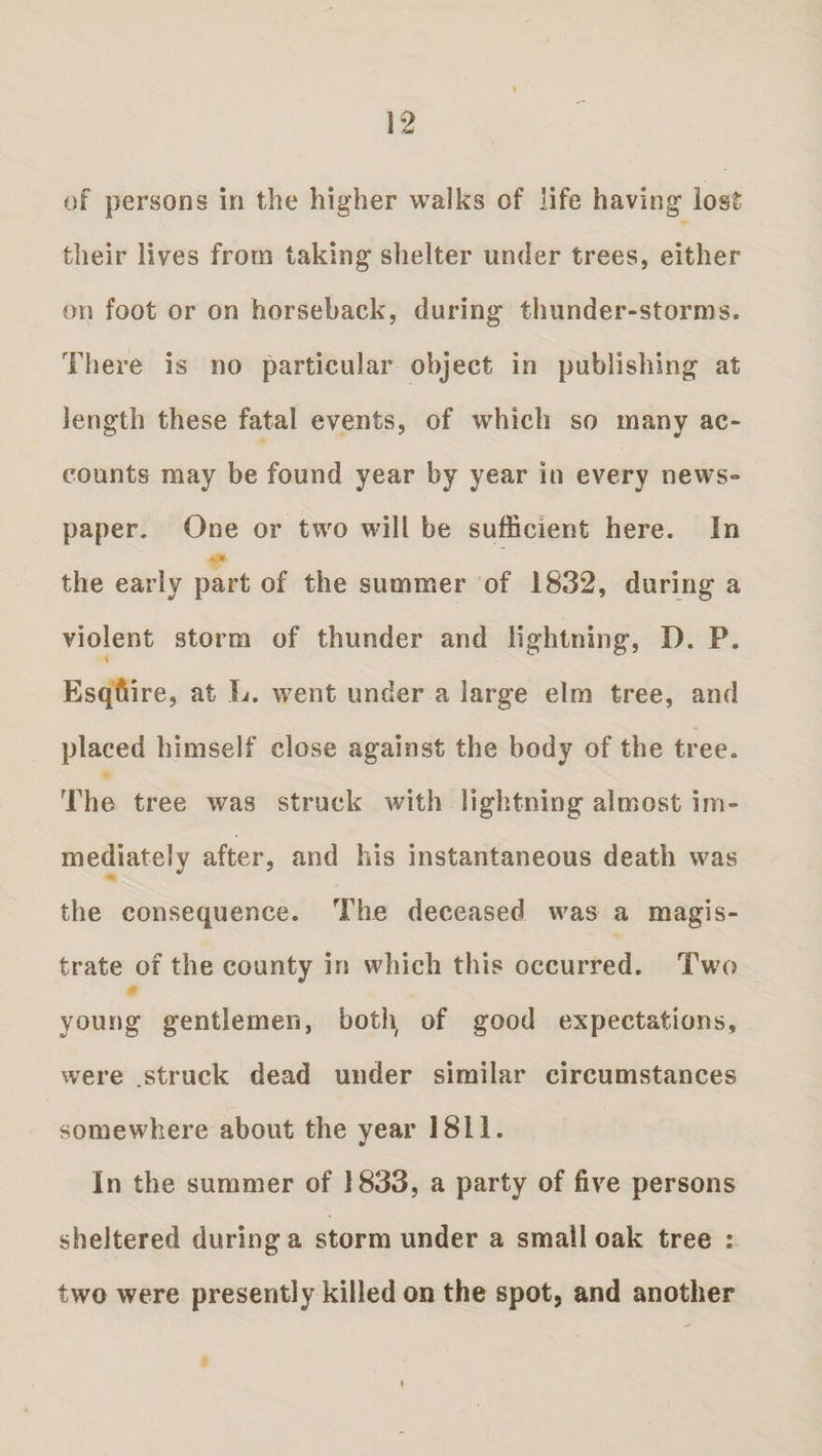 of persons in the higher walks of life having lost their lives from taking shelter under trees, either on foot or on horseback, during thunder-storms. There is no particular object in publishing at length these fatal events, of which so many ac¬ counts may be found year by year in every news¬ paper. One or two will be sufficient here. In the early part of the summer of 1832, during a violent storm of thunder and lightning, D. P. Esqfiire, at L. went under a large elm tree, and placed himself close against the body of the tree. The tree was struck with lightning almost im¬ mediately after, and his instantaneous death was the consequence. The deceased was a magis¬ trate of the county in which this occurred. Two young gentlemen, both, of good expectations, were .struck dead under similar circumstances somewhere about the year 1811. In the summer of 1833, a party of five persons sheltered during a storm under a small oak tree : two were presently killed on the spot, and another