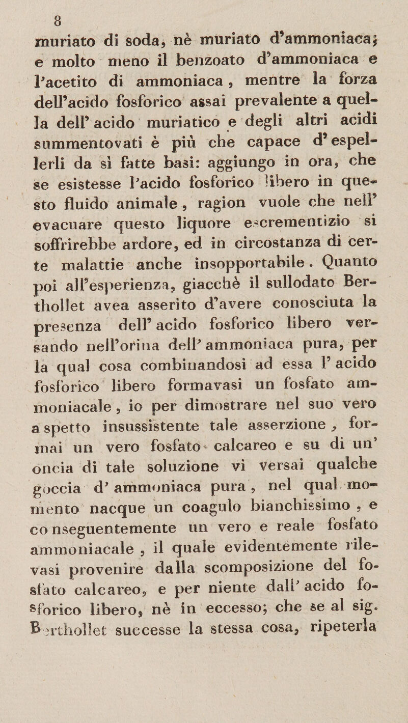 muriate di soda, nè muriato d’ammoniaca* e molto meno il benzoato d'ammoniaca e l'acetito di ammoniaca, mentre la forza dell’acido fosforico assai prevalente a quel¬ la deli’ acido muriatico e degli altri acidi summentovati è più che capace d’espel¬ lerli da sì fatte basi: aggiungo in ora, che se esistesse l'acido fosforico Ubero in que¬ sto fluido animale , ragion vuole che nell’ evacuare questo liquore escrementizio si soffrirebbe ardore, ed in circostanza di cer¬ te malattie anche insopportabile. Quanto poi all’esperienza, giacché il sullodato Ber- thollet avea asserito d’avere conosciuta la presenza dell’ acido fosforico libero ver¬ sando nell’orma dell'ammoniaca pura, per la qual cosa combinandosi ad essa P acido fosforico libero formavasi un fosfato am¬ moniacale , io per dimostrare nel suo vero aspetto insussistente tale asserzione., for¬ mai un vero fosfato calcareo e su di un' oncia di tale soluzione vi versai qualche goccia d' ammoniaca pura , nel qual mo¬ mento nacque un coagulo bianchissimo , e conseguentemente un vero e reale fosfato ammoniacale , il quale evidentemente rile¬ vasi provenire dalla scomposizione del fo¬ sfato calcareo, e per niente dall acido fo¬ sforico libero, nè in eccesso; che se al sig. B-rtholìet successe la stessa cosa, ripeterla