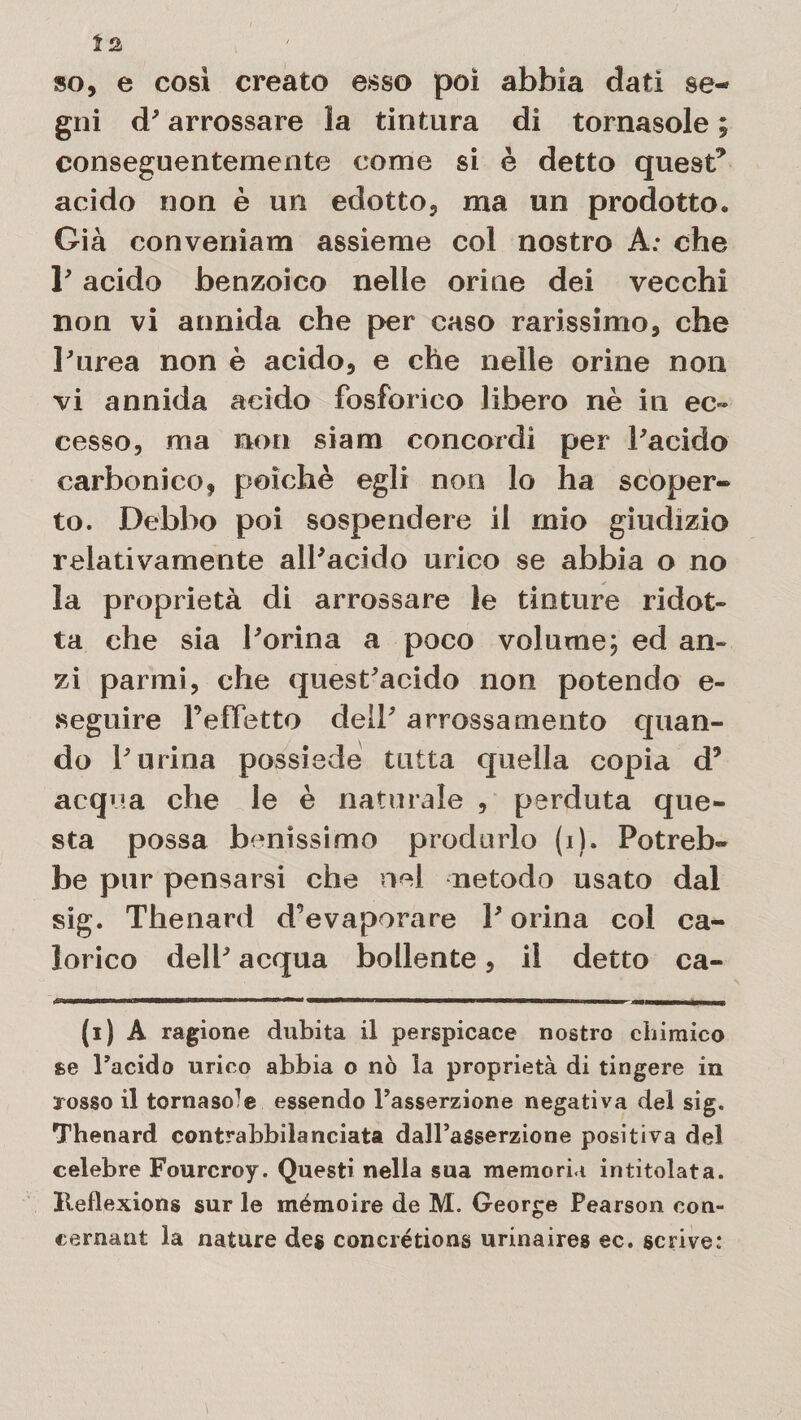 so, e così creato esso poi abbia dati se¬ gni d'arrossare la tintura di tornasole ; conseguentemente come si è detto quest* acido non è un edotto, ma un prodotto. Già conveniam assieme col nostro A: che P acido benzoico nelle orine dei vecchi non vi annida che per caso rarissimo, che Purea non è acido, e che nelle orine non vi annida acido fosforico libero nè in ec¬ cesso, ma non siam concordi per Pacido carbonico, poiché egli non lo ha scoper¬ to. Debbo poi sospendere il mio giudizio relativamente alPacido urico se abbia o no la proprietà di arrossare le tinture ridot¬ ta che sia Porina a poco volume; ed an¬ zi parmi, che quest'acido non potendo e- «eguire l’effetto dell' arrossamento quan¬ do Purina possiede tutta quella copia d’ acqua che le è naturale , perduta que¬ sta possa benìssimo produrlo (i). Potreb¬ be pur pensarsi che nel metodo usato dal sig. Thenard d’evaporare P orina col ca¬ lorico dell' acqua bollente, il detto ca- n «n im~ i r---— ---it (i) A ragione dubita il perspicace nostro cbimico se Pacido urico abbia o nò la proprietà di tingere in arosso il tornaso^ essendo l’asserzione negativa del sig. Thenard contrabbilanciata dall’asserzione positiva del celebre Fourcroy. Questi nella sua memoria intitolata. Reflexions sur le mémoire de M. George Pearson con- cernant la nature de$ concrétions urinaires ec. scrive: