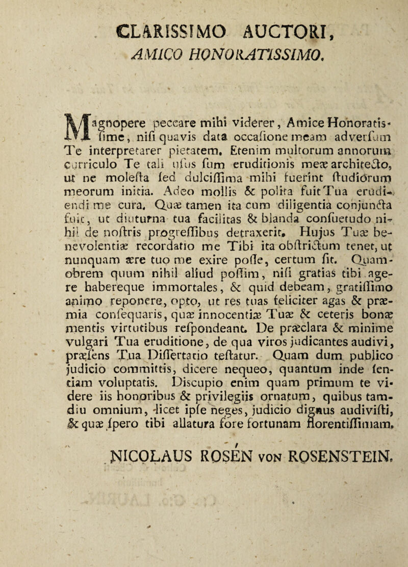 CLARISSIMO AUCTORI, AMICO HONORATISSIMO. Magnopere peccare mihi viderer, Amice Honoratis- fime, nifi quavis data occafiione meam adverflmi Te interpretarer pietatem. Etenim multorum annorum curriculo Te tali ufus fnm eruditionis meae architecto, ut ne moleffa fed dulcifiima mihi fuerint (ludiorum meorum initia. Adeo mollis & polita fuit Tua erudi¬ endi me cura. Quas tamen ita cum diligentia conjundla fuit, ut diuturna tua facilitas & blanda confiietudo ni¬ hil de noflris progrefiibus detraxerit. Hujus Tuas be¬ nevolentias recordatio me Tibi ita obftri&um tenet, ut nunquam asre tuo me exire polle, certum fit. Quam- obrem quum nihil aliud poffim, nifi gratias tibi age¬ re habereque immortales, & quid debeam, gratillimo animo reponere, opto, ut res tuas feliciter agas & pras- mia confequaris, qua: innocentise Tuae & ceteris bonas mentis virtutibus refpondeant. De prasclara & minime vulgari Tua eruditione, de qua viros judicantes audivi, pratens Tua Differtacio teftatur. Quam dum publico judicio committis, dicere nequeo, quantum inde fen- tiam voluptatis. Discupio enim quam primum te vi¬ dere iis honpribus & privilegiis ornatum) quibus tam- diu omnium, licet ipfe neges, judicio dignus audivifti, §cquas fpero tibi allatura fore fortunam norentijffimam, NICOLAUS ROSEN von RQSBNSTEIN,