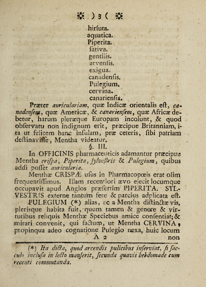 hirfuta. aquatica. Piperita. fativa. gentilis, arvenfis. exigua, canadenfis. Pulegium* cervina. * ■ ' . + ' , ^ canarienfis. Praeter auriculariam, quae Indicae orientalis eft, ca» nadenfeipi quas America, & canarienfem, quae Africae de¬ betur, harum pleraeque Europam incolunt, & quod obiervatu non indignum erit, praecipue Britanniam,i- ta ut felicem hanc infulam, prae ceteris, fibi patriam deftinavifle, Mentha videatur, 5. III. In OFFICINIS pharmaceuticis adamantur praecipua Mentha crifpa, Piperita, Jylvefiris & Pulegium, quibus addi pollet auricularia. Menthae CRISPAE ufus in Pharmacopoeis erat olim frequentiffimus. Illam recentiori aevo ejecit locumque occupavit apud Anglos praefertim PIPERITA. SYL- VESTR1S externe tantum fere & parcius adplicata eft. ' -PULEGIUM (*) alias, sc a Mentha diftina^vis, plerisque habita fuit, quum tamen & genere & vir¬ tutibus reliquis Menthae Spcciebus amice confentiat;& mirari convenit, qui faflum, ut Mentha CERVINA 9 propinqua adeo cognatione Pulegio nexa, huic locum A 2 non ■ ** ■ I>v nfj»m mh • ysn ■ ,1 ***,■> 1, «i» »» f*) Ita dilla, quod arcendis pulicibus in fervi at, fi fac- r«/<9 inclufa in leSlo manjerit, fecunda quavis hebdomade cum recenti commutanda.