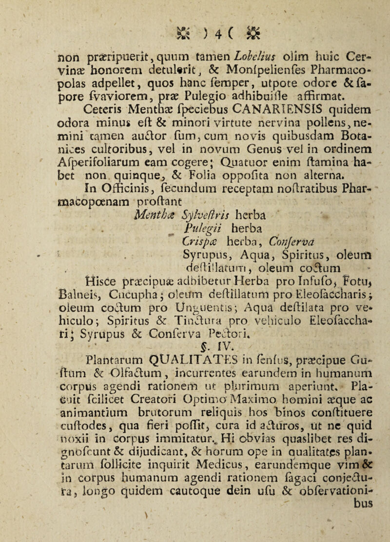 non praeripuerit, quum tamen Lobelius olim huic Cer¬ vinae honorem detulerit, Sc Monfpelienfes Pharmaco¬ polas adpellet, quos hanc femper, utpote odore &fa- pore fvaviorem, prae Pulegio adhibuhle affirmat. Ceteris Menthae fpeciebus CANARIENSIS quidem odora minus eft & minori virtute nervina pollens, ne¬ mini tamen au&or fum,cum novis quibusdam Bota- nices cultoribus, vel in novum Genus vel in ordinem Afperifoliarum eam cogere; Quatuor enim flamina ha¬ bet non quinque, & Folia oppofita non alterna. In Officinis, fecundum receptam noflratibus Phar- macopoenam proflant Menthae Sylveflris herba Pulegii herba Crispae herba, Conjerva Syrupus, Aqua, Spiritus, oleum deflillatum > oleum codum Hisce praecipuae adhibetur Herba prolnfufo* Fotu* Balneis, Cucupha; oleum deflillatum pro Eieofaccharis; oleum coTum pro Unguentis; Aqua deflilata pro ve*' hiculo; Spiritus & Tindlura pro vehiculo Eleofaccha» ri; Syrupus ck Conferva Pedlori, : -5- *v- / ■; • ‘ : • Plantarum QUALITATES in fenfus, praecipue Gu- flum & Olfaclum, incurrentes earundem in humanum corpus agendi rationem ut plurimum aperiunt. Pla¬ cuit fcilicet Creatori Optimo Maximo homini ^que ac animantium brutorum reliquis hos binos conflituere cuflodes, qua fieri pellit, cura id adi uros, ut ne quid noxii in corpus immitatur.. Hi obvias quaslibet res di- gnofeunt & dijudicant, & horum ope in qualitates plan¬ tarum foliicite inquirit Medicus, earundemque vim& in corpus humanum agendi rationem fagaci conjedlu- ra, iongo quidem cautoque dein ufu & ob fer vatio ni-