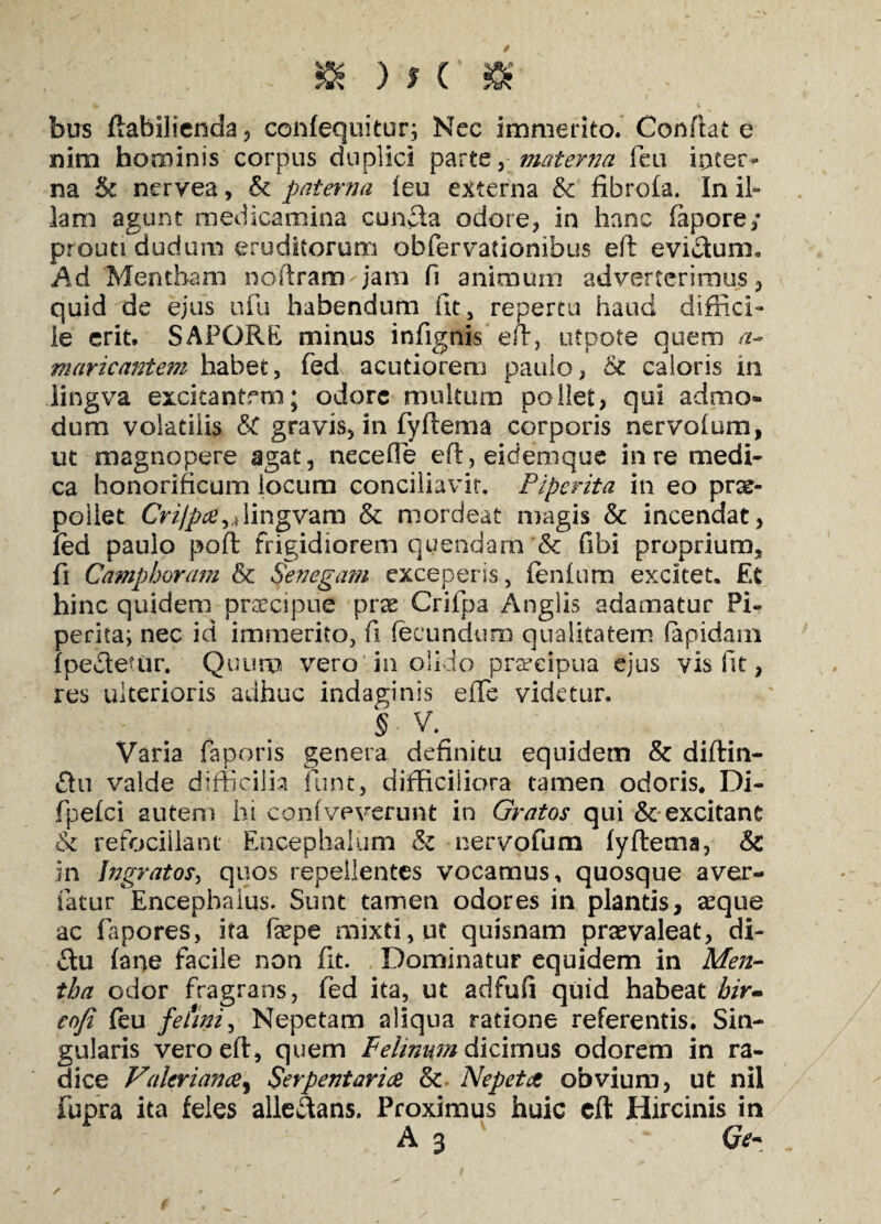 & )*('-£ ¥ ' ' v bus ftabilienda, confequitur; Nec immerito. Conflat e nim hominis corpus duplici parte, materna feu inter¬ na Sc nervea, & paterna feu externa & fibrofa. In il¬ lam agunt medicamina eunda odore, in hanc fapore/ prouti dudum eruditorum obfervationibus eft evictum. Ad Mentham noftram^jam fi animum adverterimus , quid de ejus ufu habendum iit, repertu haud diffici¬ le erit. SAPORE minus infignis eft, utpote quem a- maricantem habet, fed acutiorem paulo, & caloris in lingva excitantem; odore multum pollet, qui admo¬ dum volatilis &C gravis, in fyftema corporis nervolum, ut magnopere agat, necefle eft,eidemque in re medi¬ ca honorificum locum conciliavit. Piperita in eo prae¬ pollet Crippae^Aingvam & mordeat magis & incendat, fed paulo poft frigidiorem quendam & fibi proprium, fi Camphoram & Senegam exceperis, fenium excitet. Et hinc quidem prcecipue prae Crifpa Anglis adamatur Pi- perita^ nec id immerito, fi fecundum qualitatem (apidam {pedetur. Quum vero in olido praecipua ejus vis fit, res ulterioris adhuc indaginis effe videtur. §■ V. Varia faporis genera definitu equidem & diftin- £tu valde difficilia funt, difficiliora tamen odoris. Di- fpefei autem hi confveverunt in Gratos qui & excitant & refociilant Encephaliun & nervofum fyftema, & in Ingratos, quos repellentes vocamus, quosque aver¬ tatur Encephaius. Sunt tamen odores in plantis, asque ac fapores, ita faepe mixti, ut quisnam praevaleat, di- £tu fane facile non fit. Dominatur equidem in Men¬ tha odor fragrans, fed ita, ut adfufi quid habeat hir* coji feu fe fini, Nepetam aliqua ratione referentis. Sin¬ gularis veroeft, quem Felinum dicimus odorem in ra¬ dice Valerianae^ Serpent aviae & Nepetae obvium, ut nil fupra ita feles alleftans. Proximus huic cft Hircinis in A 3 Ge~ s