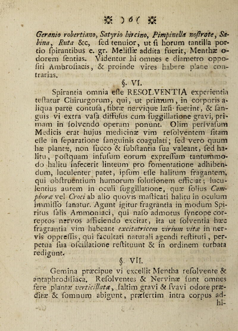 Geranio robertiano, Satyrio hircino, Pimpinelld noflrdte, .Sf- foVztf, &c, fed tenuior, ut fi horum tantilla por¬ tio fpirantibus e. gr. Meliflae addita fuerit, Menthae o- dorem fentias. Videntur hi omnes e diametro oppo- fiti Amhroliacis, & proinde vires habere plane con¬ trarias, §. VL Spirantia omnia efle RESOLVENTIA experientia teflatur Chirurgorum, qui, ut primum, in corporis a- liqua parte contufa, fibra? nervique lceih fuerint , & fan- guis vi extra vafa. difFufus cum LuggUlatione gravi, pri¬ mam in (olvendo operam ponunt. Olim perivafum Medicis erat hujus medicina? vim refolventem fitam efle in feparatione (anguinis coagulati; fed vero quum hae plantis, non fucco & fubftantia fua valeant, fed ha¬ litu, poftquam infufum eorum expreflum tantummo¬ do halitu infecerit linteum pro fomentatione adhiben¬ dum, luculenter patet, ipfum efle halitum fragantem, qui obftruentium humorum folutionem efficiat; lucu¬ lentius autem in oculi fuggillatione, qua? folius Cam¬ phora vel Croci ab alio quovis mafticati halitu in oculum immiflo (anatur. Agunt igitur fragrantia in modum Spi¬ ritus falis Ammoniaci, qui nafo admotus fyncope cor¬ rectos nervos afficiendo excitat, ita ut folventia ha?c fragrantia vim habeant excitatricem virium vita in ner¬ vis oppreffis , qiai facultati naturali agendi reftituti, per¬ petua fua ofeillatione reftituunt & in ordinem turbata redigunt* §: VIL Gemina praecipue vi excellit Mentha refolvente & antaphrodiliaca, Refolventes & Nervina (unt omnes fere planta? verticiUata, (altim gravi & fvavi odore pro¬ dita? & fomnum abigunt, prariertim intra corpus ad¬ ii i-