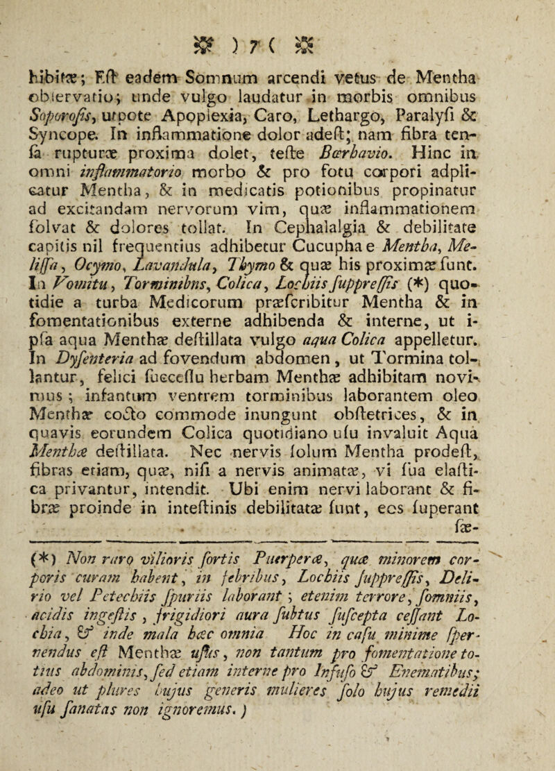 hibite; Eft eadem Somnum arcendi vetus de Mentha observatio; unde vulgo laudatur in morbis omnibus Soporo/is, utpote Apoplexia, Caro, Lethargo, Paralyfi Sc Syncope. In inflammatione dolor adeft; nam fibra ten- la rupturae proxima dolet, tefte Bcerhavio. Hinc in omni inflammatorio morbo & pro fotu corpori adpli- catur Mentha, & in medicatis potionibus propinatur ad excitandam nervorum vim, qu# inflammationem folvat & dolores tollat. In Cephalalgia & debilitate capitis nil frequentius adhibetur Cucuphae Mentha, Me- lijfa, Ocymo, Lavandulay Thymo & qua? his proximae funt. In Vomitu y Torminibus y Colica, Lochiisfuppret(fis (*) quo¬ tidie a turba Medicorum pra?fcribitur Mentha & in fomentationibus externe adhibenda & interne, ut i- pfa aqua Mentha? deflillata vulgo aqua Colica appelletur. In Dyfenteria ad fovendum abdomen , ut Tormina tol¬ lantur, felici fueceflu herbam Menthae adhibitam novK mus ; infantum ventrem torminibus laborantem oleo Menthae coTo commode inungunt obftetrices, &c in quavis eorundem Colica quotidiano u(u invaluit Aqua Mentha deflillata. Nec nervis lolum Mentha prodefl, fibras etiam, qiicC, nifi a nervis animata?, vi fua elafti- ca privantur, intendit. Ubi enim nervi laborant & fi¬ bra? proinde in inteftinis debilitata? funt, eos fuperant fx- (*) Non raro vilioris fortis Puerpera, qua minorem cor¬ poris curam habent, in febribus, Lochiis Jupprefiis, Deli¬ rio vel Petechiis fpuriis laborant; etenim terrore, fomniis, acidis ingeflis , frigidiori aura fubtus fufcepta ceffant Lo- chia, mala hac omnia Hoc in cafu minime [per- nendus efi Mentha? ufiis, non tantum pro fomentatione to¬ tius abdominis,fed etiam interne pro Jnfufo (f En emat ibus; adeo ut piares hujus generis mulieres ufu fanatas non ignoremus. ) folo hujus remedii