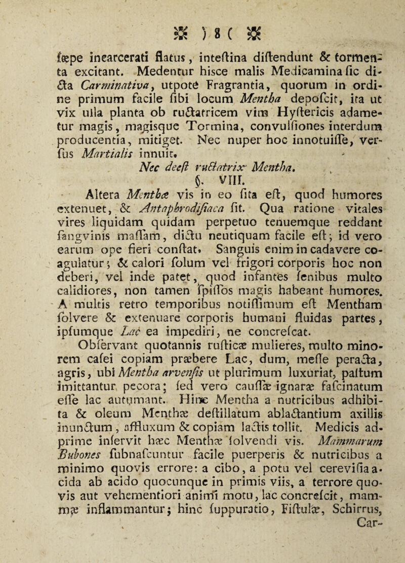 fepe inearcerati flatus, inteflina diflendunt & tormen¬ ta excitant. Medentur hisce malis Medicamina fic di- £ta Carminativa, utpot£ Fragrantia, quorum in ordi¬ ne primum facile fibi locum Mentha depofcit, ira ut vix uila planta ob ruftatricem vim Hyftericis adame¬ tur magis, magisque Tormina, convulfiones interdum producentia, mitiget. Nec nuper hoc innotuifle, ver- fus Martialis innuir. Nec deefl ruSlatrixr Mentha. vnr. Altera Mcntbce vis in eo fita efl, quod humores extenuet, & Antnphrodijiaca fit. Qua ratione vitales vires liquidam quidam perpetuo tenuemque reddant fangvinis maffam, dictu neutiquam facile efl*, id vero earum ope fieri conflat. Sanguis enim in cadavere co¬ agulatur $ & calori folum vel frigori corporis hoc non deberi, vel inde patet, quod infantes fenihus multo calidiores, non tamen fp-iffos magis habeant humores. A multis retro temporibus notiflimum efl Mentham folvere & extenuare corporis humani fluidas partes, ipfumque Lac ea impediri, ne concrefcat. Obfervant quotannis ruflicte mulieres, multo mino¬ rem cafei copiam praebere Lac, dum, meile peracta, agris, ubi Mentha arvenjis ut plurimum luxuriat, paltum imittantur pecora; fed vero cauffe ignaras fafcinatum elTe lac autumant. Hinc Mentha a nutricibus adhibi¬ ta & oleum Mcnthte deflillatum ablactantium axillis inun6lum , affluxum & copiam lactis tollit. Medicis ad- prime infervit hxc Menthae folvendi vis. Mammarum Bubones fubnafcuntur facile puerperis & nutricibus a minimo quovis errore: a cibo, a potu vel cerevifiaa* eida ab acido quocunquc in primis viis, a terrore quo¬ vis aut vehementiori animi motu, lac concrefcit, mam¬ ma? inflammantur; hinc fuppuratio, Fiftulce, Schirrus, Gar-