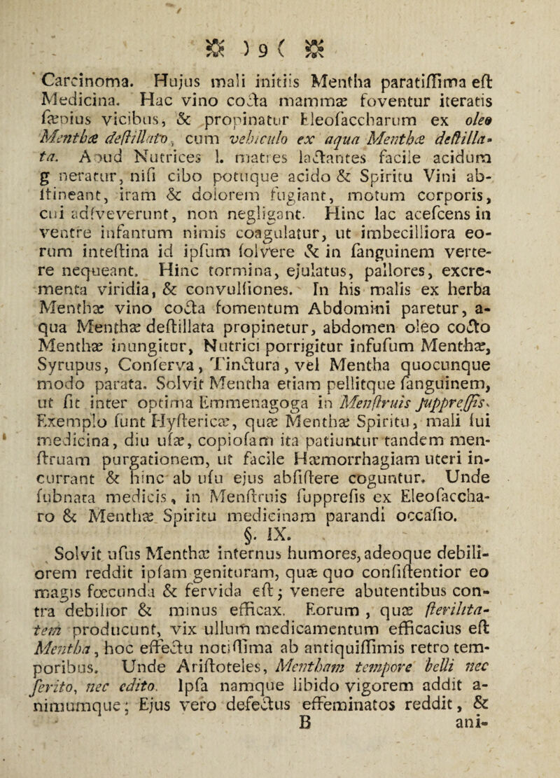Carcinoma. Hujus mali initiis Mentha parati/lima eft Medicina. Hac vino cocta mamma? foventur iteratis feoius vicibus, & propinatur Eleofaccharum ex oled Mentha deftittato v cum vehi culo ex aqua Mentha de Hilla» ta. Aoud Nutrices 1. matres labantes facile acidum g neratur, nifi cibo potuque acido & Spiritu Vini ab- ftineant, iram & dolorem fugiant, motum corporis, cui adfveverunt, non negligant. Hinc lac acefcens in ventre infantum nimis coagulatur, ut imbecilliora eo¬ rum inteftina id ipfum loivere & in fanguinem verte¬ re nequeant. Hinc tormina, ejulatus, pallores, excre¬ menta viridia, & convulfiones. In his malis ex herba Mentha: vino co&a fomentum Abdommi paretur, a- qua Mentha deftillata propinetur, abdomen oleo coito Menthx inungitor, Nutrici porrigitur infufum Mentha, Syrupus, Conferva, Tinffura, vel Mentha quocunque modo parata. Solvit Mentha etiam pellitque fanguinem, ut fit inter optima Emmenagoga in Menflruis Juppreffis* Exemplo funt Hyfterica?, qua? Mentha? Spiritu, mali lui medicina, diu ufa?, copiofam ita patiuntur tandem men- ftruam purgationem, ut facile Haemorrhagiam uteri in¬ currant & hinc ab ufu ejus abfiftere coguntur. Unde fubnara medicis, in Menfmiis fupprefis ex Eleofaccha- ro & Mentha Spiritu medicinam parandi occafio. §. IX. Solvit ufus Mentha? internus humores, adeoque debili¬ orem reddit ipfam genituram, qua? quo confiftentior eo magis foecunda & fervida eft; venere abutentibus con¬ tra debilior & minus efficax. Eorum , qux flerihta- tem producunt, vix ullum medicamentum efficacius eft Mentha, hoc effeftu notiffima ab antiquiffimis retro tem¬ poribus. Unde Ariftoteles, Mentham tempove belli nec ferito, nec edito, lpfa namque libido vigorem addit a- nimumque; Ejus vero defeftus effeminatos reddit, & B ani-