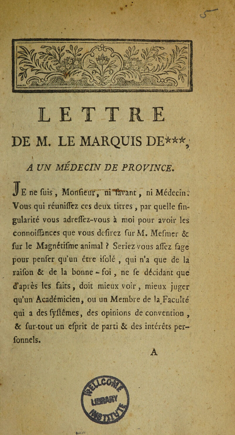 LETTRE DE M. LE MARQUIS DE^** » A UN MÉDECIN DE PROVINCE. JFe ne fuis , , ni Médecin: Vous qui réuniflcz ccs deux titres , par quelie fin- gularité vous adreffez-vous à moi pour avoir les connoifTanccs que vous defirez fur M. Mefmer & fur le Magnétifme animal ? Seriez vous aiïez fage pour penfer qu‘un être ifoîé , qui n’a que de la raifon & de la bonne ^ foi, ne fe décidant que d’après les faits, doit mieux voir, mieux juger qu’un Académicien, ou un Membre de la Faculté qui a desfyftêmes, des opinions de convention , & fur-tout un efpric de parti & des intérêts per- fonnels. A