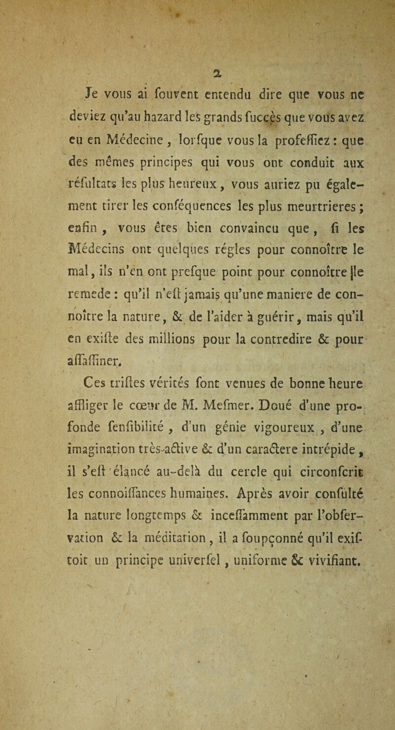 m 2. Je vous ai fouvent entendu dire que vous ne deviez qu’au hazard les grands fuccès que vous avez eu en Médecine , lorfque vous la profeffiez : que des mêmes principes qui vous ont conduit aux réiultats les plus heureux, vous auriez pu égale¬ ment tirer les conféquences les plus meurtrières ; enfin , vous êtes bien convaincu que, fi les Médecins ont quelques régies pour counoître le mal, ils n’en ont prefque point pour connoîcrejle remede : qu’il n’efl; jamais qu’une maniéré de con- noître la nature, & de l'aider à guérir, mais qu’il en exifie des millions pour la contredire & pour afiaffiner. Ces trifles vérités font venues de bonne heure affliger le cœur de M. Mefmer. Doué d’une pro¬ fonde fenfibiiité , d’un génie vigoureux , d’une imagination très-^aélive & d’un caraélere intrépide , il s’efi élancé au-delà du cercle qui circonferit les connoifflances humaines. Après avoir confulté la nature longtemps & inccfîàmment par l’obfer- vation 6c la méditation, il a foupçonné qu’il exif toit un principe univerfel, uniforme 8c vivifiant. /