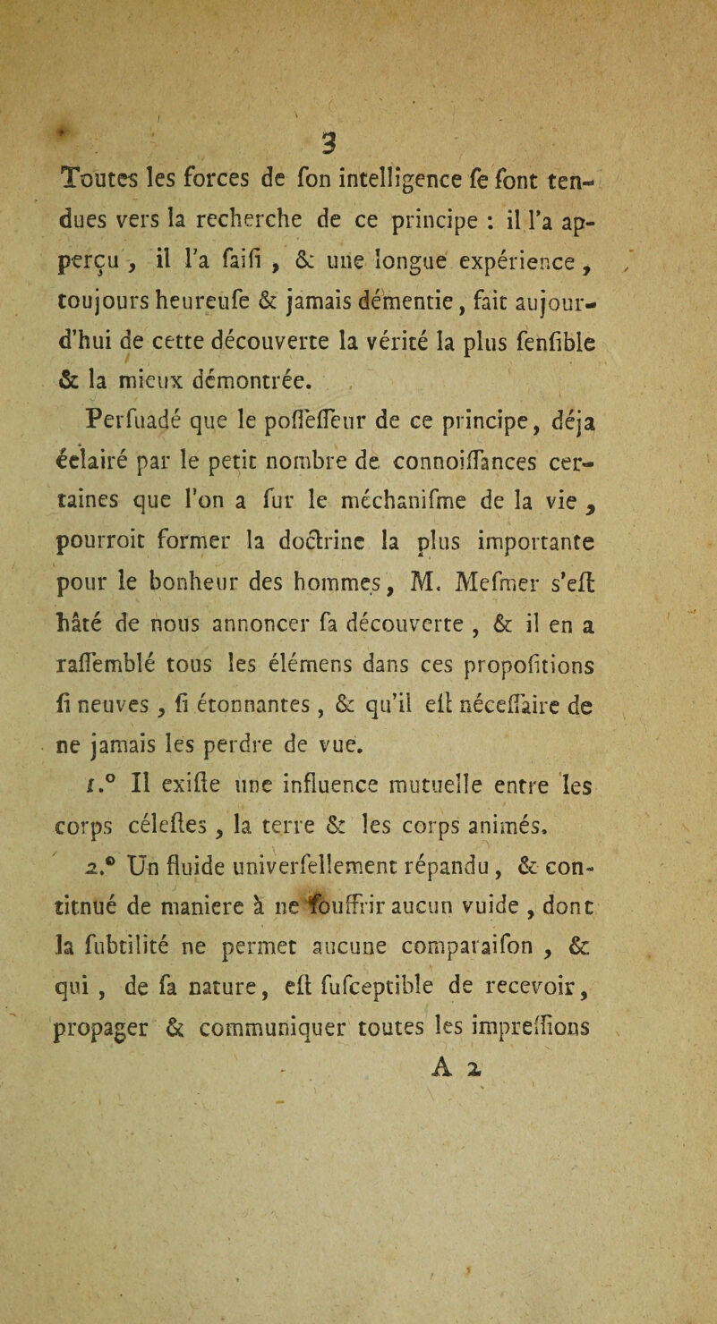 t Toutes les forces de fon intelligence fe font ten¬ dues vers la recherche de ce principe ; il Ta ap- perçu , il Ta fai fi j &: une longue expérience, toujours heureufe & jamais démentie, fait aujour¬ d’hui de cette découverte la vérité la plus fenfible & la mieux démontrée. Perfuadé que le pofléfTeur de ce principe, déjà éclairé par le petit nombre de connoiiïances cer¬ taines que Ton a fur le méchanifme de la vie , pourroit former la doctrine la plus importante pour le bonheur des hommes , M< Mefraer s*efl hâté de nous annoncer fa découverte , & il en a raiïemblé tous les élémens dans ces proportions fi neuves , fi étonnantes, & qu’il efl néceflairc de ne jamais les perdre de vue. Il exîfte une influence mutuelle entre les corps céleftes , la terre & les corps animés, a.® Un fluide univerfellement répandu , & con- titnué de maniéré à ne fouffrir aucun vuide , donc la fubtilité ne permet aucune compavaifon , & qui , de fa nature, eft fufceptibîe de recevoir, propager & communiquer toutes les împrefîions